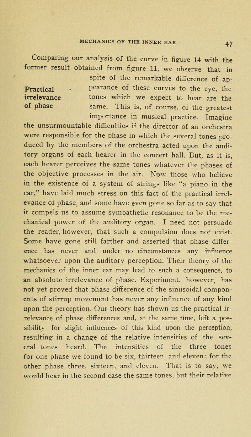 Comparing our analysis of the curve in figure 14 with the former result obtained from figure 11, we observe that in spite of the remarkable difference of ap- Practical - pearance of these curves to the eye, the irrelevance tones which we expect to hear are the of phase same. This is, of course, of the greatest importance in musical practice. Imagine the unsurmountable difficulties if the director of an orchestra were responsible for the phase in which the several tones pro- duced by the members of the orchestra acted upon the audi- tory organs of each hearer in the concert hall. But, as it is, each hearer perceives the same tones whatever the phases of the objective processes in the air. N'ow those who believe in the existence of a system of strings like a piano in the ear, have laid much stress on this fact of the practical irrel- evance of phase, and some have even gone so far as to say that it compels us to assume sympathetic resonance to be the me- chanical power of the auditory organ. I need not persuade the reader, however, that such a compulsion does not exist. Some have gone still farther and asserted that phase differ- ence has never and under no circumstances any influence whatsoever upon the auditory perception. Their theory of the mechanics of the inner ear may lead to such a consequence, to an absolute irrelevance of phase. Experiment, however, has not yet proved that phase difference of the sinusoidal compon- ents of stirrup movement has never any influence of any kind upon the perception. Our theory has shown us the practical ir- relevance of phase differences and, at the same time, left a pos- sibility for slight influences of this kind upon the perception, resulting in a change of the relative intensities of the sev- eral tones heard. The intensities of the three tones for one phase we found to be six, thirteen, and eleven; for the other phase three, sixteen, and eleven. That is to say, we would hear in the second case the same tones, but their relative
