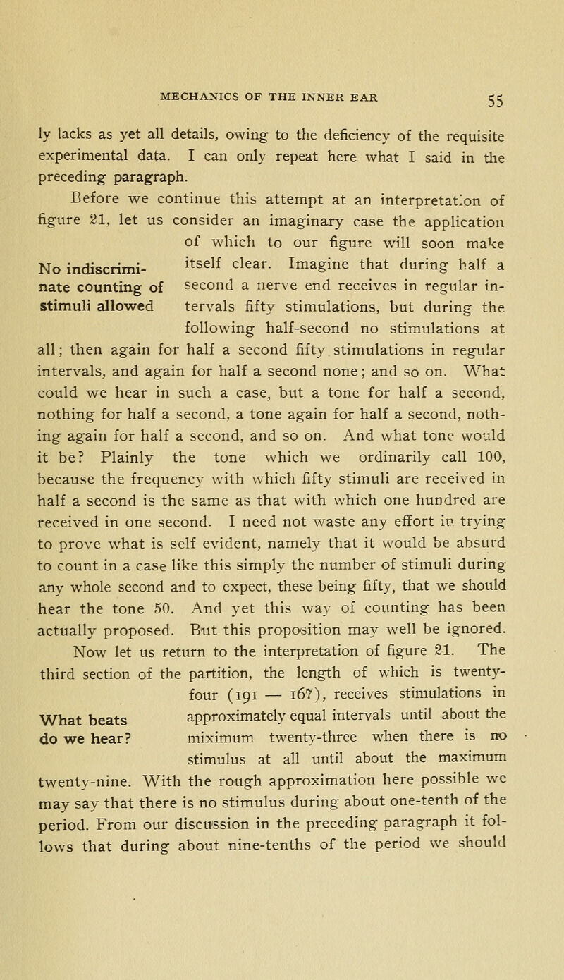 ly lacks as yet all details, owing to the deficiency of the requisite experimental data. I can only repeat here what I said in the preceding paragraph. Before we continue this attempt at an interpretation of figure 21, let us consider an imaginary case the application of which to our figure will soon make No indiscrimi- itself clear. Imagine that during half a nate counting of second a nerve end receives in regular in- stimuli allowed tervals fifty stimulations, but during the following half-second no stimulations at all; then again for half a second fifty stimulations in regular intervals, and again for half a second none; and so on. What could we hear in such a case, but a tone for half a second, nothing for half a second, a tone again for half a second, noth- ing again for half a second, and so on. And what tone would it be? Plainly the tone which we ordinarily call lOO, because the frequency with which fifty stimuli are received in half a second is the same as that with which one hundred are received in one second. I need not waste any effort in trying to prove what is self evident, namely that it would be absurd to count in a case like this simply the number of stimuli during any whole second and to expect, these being fifty, that we should hear the tone 50. And yet this way of counting has been actually proposed. B'ut this proposition may well be ignored. Now let us return to the interpretation of figure 21. The third section of the partition, the length of which is twenty- four (191 — i67), receives stimulations in What beats approximately equal intervals until about the do we hear? miximum twenty-three when there is no stimulus at all until about the maximum twenty-nine. With the rough approximation here possible we may say that there is no stimulus during about one-tenth of the period. From our discussion in the preceding paragraph it fol- lows that during about nine-tenths of the period we should