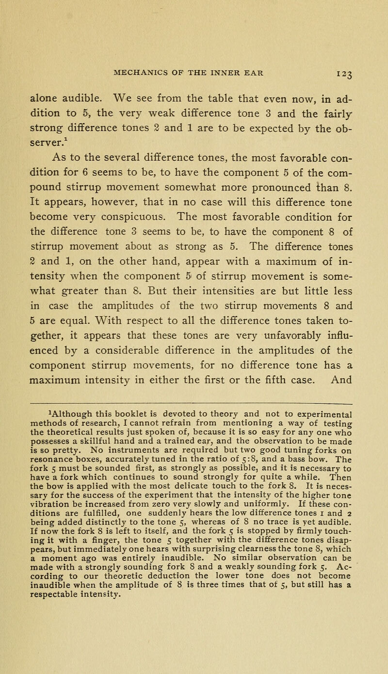 alone audible. We see from the table that even now, in ad- dition to 5, the very w^eak difference tone 3 and the fairly strong difference tones 2 and 1 are to be expected by the ob- server.^ As to the several dift'erence tones, the most favorable con- dition for 6 seems to be, to have the component 5 of the com- pound stirrup movement somewhat more pronounced than 8. It appears, however, that in no case will this difference tone become very conspicuous. The most favorable condition for the difference tone 3 seems to be, to have the component 8 of stirrup movement about as strong as 5. The difference tones 2 and 1, on the other hand, appear with a maximum of in- tensity when the component 5 of stirrup movement is some- what greater than 8. But their intensities are but little less in case the amplitudes of the two stirrup movements 8 and 5 are equal. With respect to all the difference tones taken to- gether, it appears that these tones are very unfavorably influ- enced by a considerable difference in the amplitudes of the component stirrup movements, for no difference tone has a maximum intensity in either the first or the fifth case. And ^Although this booklet is devoted to theory and not to experimental methods of research, I cannot refrain from mentioning a way of testing the theoretical results just spoken of, because it is so easy for anj' one who possesses a skillful hand and a trained ear, and the observation to be made is so pretty. No instruments are required but two good tuning forks on resonance boxes, accurately tuned in the ratio of 5:8, and a bass bow. The fork 5 must be sounded first, as strongly as possible, and it is necessary to have a fork which continues to sound strongly for quite a while. Then the bow is applied with the most delicate touch to the fork 8. It is neces- sary for the success of the experiment that the intensity of the higher tone vibration be increased from zero very slowly and uniformly. If these con- ditions are fulfilled, one suddenly hears the low difference tones i and 2 being added distinctly to the tone 5, whereas of 8 no trace is yet audible. If now the fork 8 is left to itself, and the fork 5 is stopped by firmly touch- ing it with a finger, the tone 5 together with the difference tones disap- pears, but immediately one hears with surprising clearness the tone 8, which a moment ago was entirely inaudible. No similar observation can be made with a strongly sounding fork 8 and a weakly sounding fork 5. Ac- cording to our theoretic deduction the lower tone does not become inaudible when the amplitude of 8 is three times that of 5, but still has a respectable intensity.