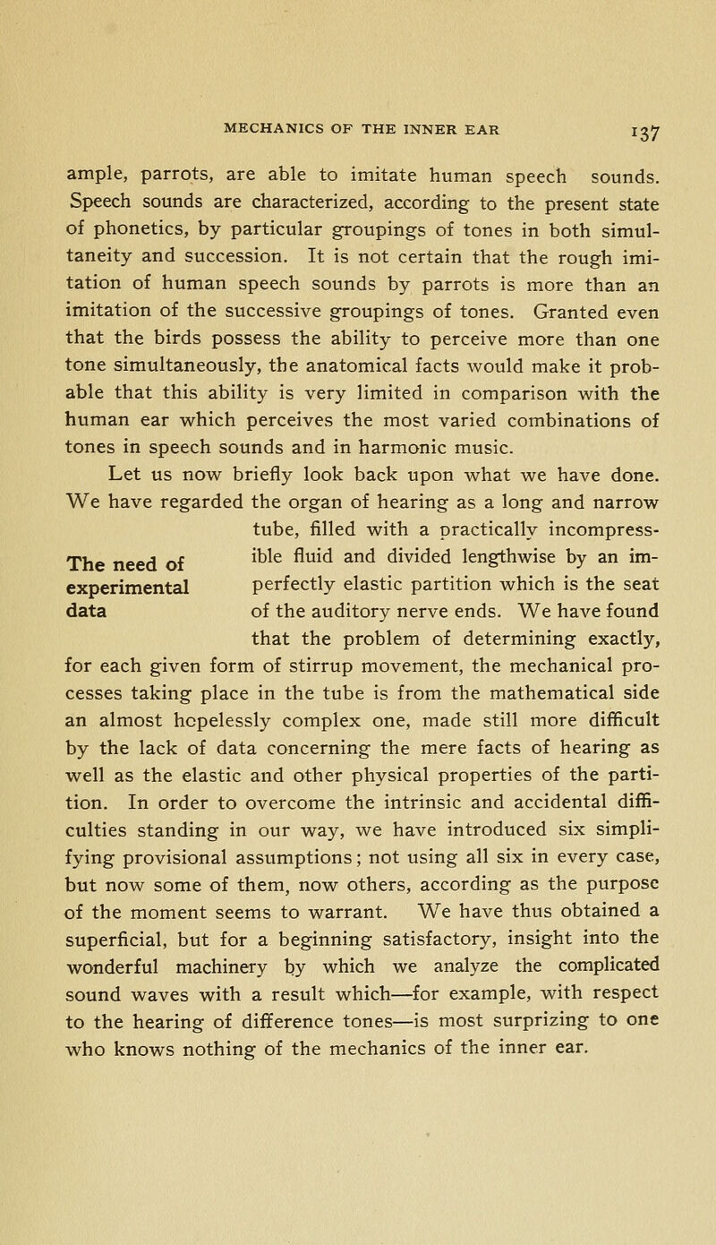 ample, parrots, are able to imitate human speech sounds. Speech sounds are characterized, according to the present state of phonetics, by particular groupings of tones in both simul- taneity and succession. It is not certain that the rough imi- tation of human speech sounds by parrots is more than an imitation of the successive groupings of tones. Granted even that the birds possess the ability to perceive more than one tone simultaneously, the anatomical facts would make it prob- able that this ability is very limited in comparison with the human ear which perceives the most varied combinations of tones in speech sounds and in harmonic music. Let us now briefly look back upon what we have done. We have regarded the organ of hearing as a long and narrow tube, filled with a practically incompress- The need of ^^^^ ^^^^ ^^ divided lengthwise by an im- experimental perfectly elastic partition which is the seat data of the auditory nerve ends. We have found that the problem of determining exactly, for each given form of stirrup movement, the mechanical pro- cesses taking place in the tube is from the mathematical side an almost hopelessly complex one, made still more difficult by the lack of data concerning the mere facts of hearing as well as the elastic and other physical properties of the parti- tion. In order to overcome the intrinsic and accidental diffi- culties standing in our way, we have introduced six simpli- fying provisional assumptions; not using all six in every case, but now some of them, now others, according as the purpose of the moment seems to warrant. We have thus obtained a superficial, but for a beginning satisfactory, insight into the wonderful machinery by which we analyze the complicated sound waves with a result which—for example, with respect to the hearing of difference tones—is most surprizing to one who knows nothing of the mechanics of the inner ear.