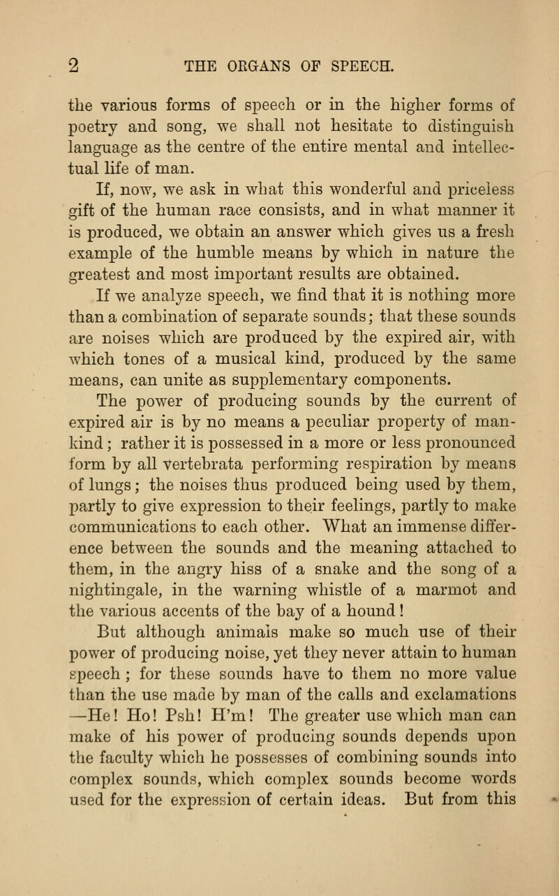 the various forms of speech or in the higher forms of poetry and song, we shall not hesitate to distinguish language as the centre of the entire mental and intellec- tual life of man. If, now, we ask in what this wonderful and priceless gift of the human race consists, and in what manner it is produced, we obtain an answer which gives us a fresh example of the humble means by which in nature the greatest and most important results are obtained. If we analyze speech, we find that it is nothing more than a combination of separate sounds; that these sounds are noises which are produced by the expired air, with which tones of a musical kind, produced by the same means, can unite as supplementary components. The power of producing sounds by the current of expired air is by no means a peculiar property of man- kind ; rather it is possessed in a more or less pronounced form by all vertebrata performing respiration by means of lungs; the noises thus produced being used by them, partly to give expression to their feelings, partly to make communications to each other. What an immense differ- ence between the sounds and the meaning attached to them, in the angry hiss of a snake and the song of a nightingale, in the warning whistle of a marmot and the various accents of the bay of a hound! But although animals make so much use of their power of producing noise, yet they never attain to human speech; for these sounds have to them no more value than the use made by man of the calls and exclamations —He! Ho! Psh! H'm! The greater use which man can make of his power of producing sounds depends upon the faculty which he possesses of combining sounds into complex sounds, which complex sounds become words used for the expression of certain ideas. But from this