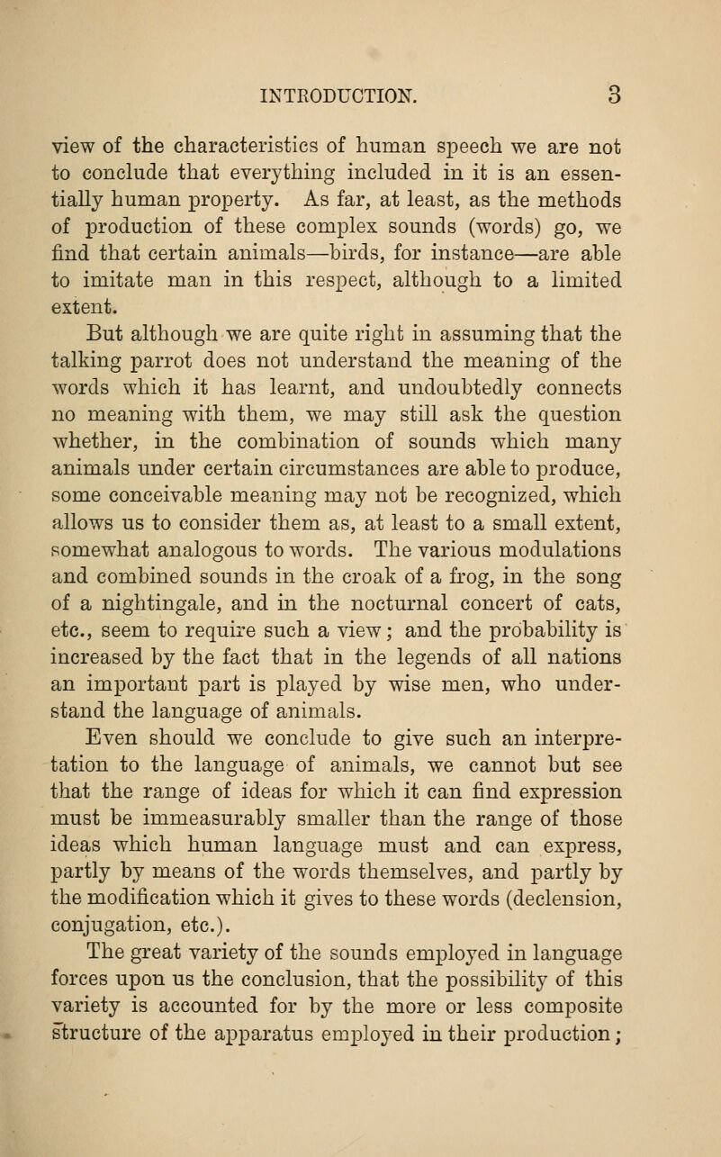 view of the characteristics of human speech we are not to conclude that everything included in it is an essen- tially human property. As far, at least, as the methods of production of these complex sounds (words) go, we find that certain animals—birds, for instance—are able to imitate man in this respect, although to a limited extent. But although we are quite right in assuming that the talking parrot does not understand the meaning of the words which it has learnt, and undoubtedly connects no meaning with them, we may still ask the question whether, in the combination of sounds which many animals under certain circumstances are able to produce, some conceivable meaning may not be recognized, which allows us to consider them as, at least to a small extent, somewhat analogous to words. The various modulations and combined sounds in the croak of a frog, in the song of a nightingale, and in the nocturnal concert of cats, etc., seem to require such a view; and the probability is increased by the fact that in the legends of all nations an important part is played by wise men, who under- stand the language of animals. Even should we conclude to give such an interpre- tation to the language of animals, we cannot but see that the range of ideas for which it can find expression must be immeasurably smaller than the range of those ideas which human language must and can express, partly by means of the words themselves, and partly by the modification which it gives to these words (declension, conjugation, etc.). The great variety of the sounds employed in language forces upon us the conclusion, that the possibility of this variety is accounted for by the more or less composite structure of the apparatus employed in their production;