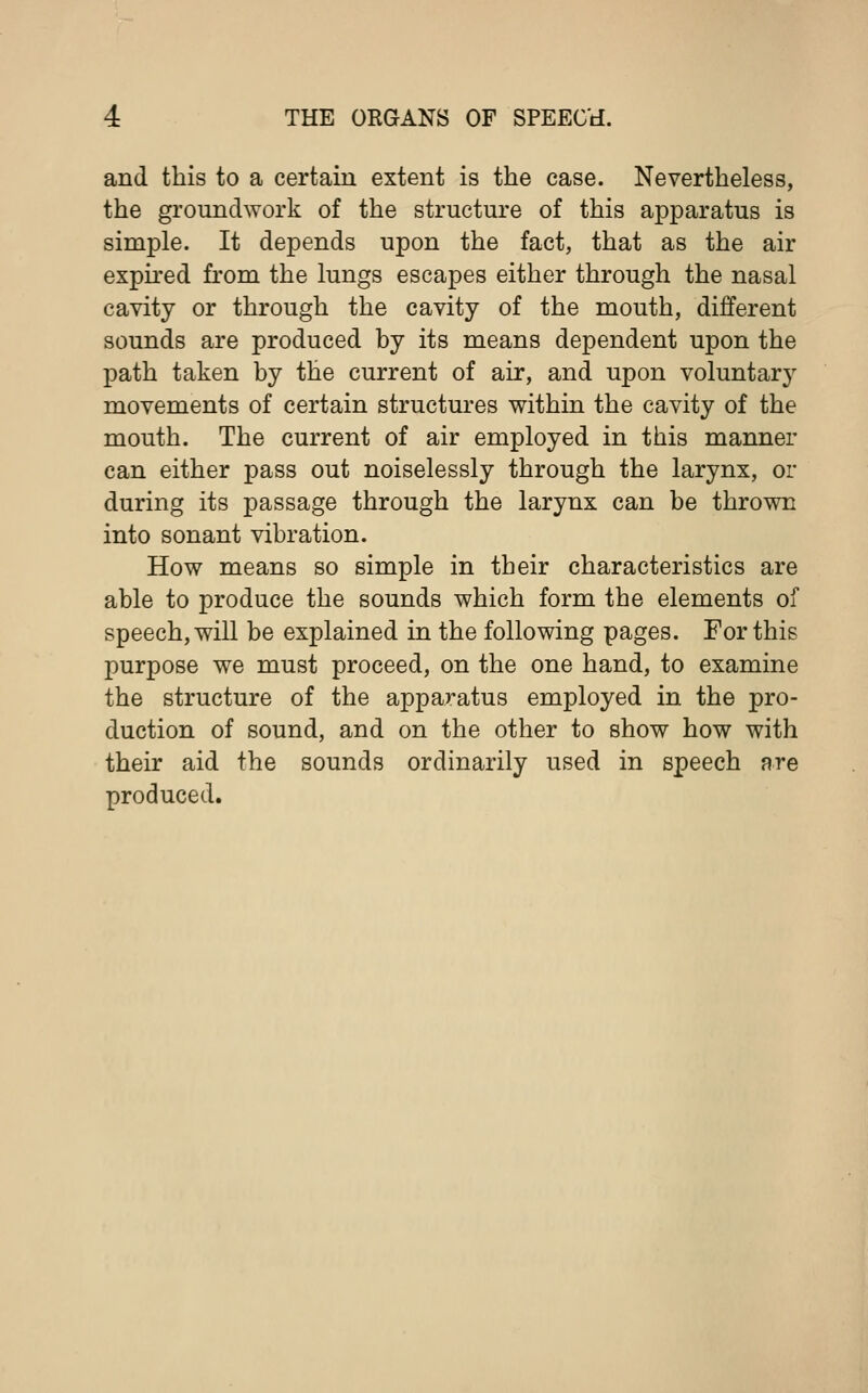 and this to a certain extent is the case. Nevertheless, the groundwork of the structure of this apparatus is simple. It depends upon the fact, that as the air expired from the lungs escapes either through the nasal cavity or through the cavity of the mouth, different sounds are produced by its means dependent upon the path taken by the current of air, and upon voluntas movements of certain structures within the cavity of the mouth. The current of air employed in this manner can either pass out noiselessly through the larynx, or during its passage through the larynx can be thrown into sonant vibration. How means so simple in their characteristics are able to produce the sounds which form the elements of speech, will be explained in the following pages. For this purpose we must proceed, on the one hand, to examine the structure of the apparatus employed in the pro- duction of sound, and on the other to show how with their aid the sounds ordinarily used in speech are produced.