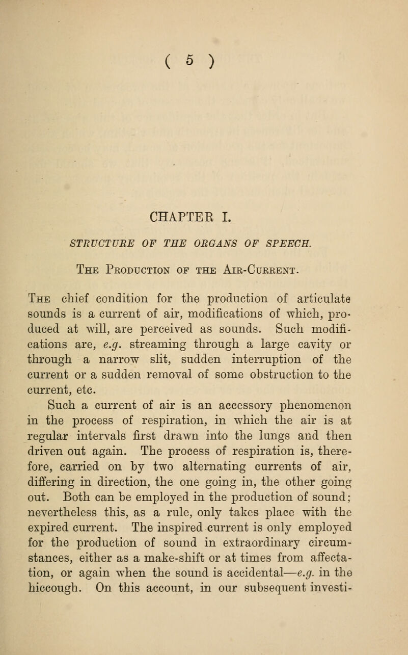 CHAPTER I. STRUCTURE OF TEE ORGANS OF SPEECH. The Production of the Air-Current. The chief condition for the production of articulate sounds is a current of air, modifications of which, pro- duced at will, are perceived as sounds. Such modifi- cations are, e.g. streaming through a large cavity or through a narrow slit, sudden interruption of the current or a sudden removal of some obstruction to the current, etc. Such a current of air is an accessory phenomenon in the process of respiration, in which the air is at regular intervals first drawn into the lungs and then driven out again. The process of respiration is, there- fore, carried on by two alternating currents of air, differing in direction, the one going in, the other going out. Both can be employed in the production of sound; nevertheless this, as a rule, only takes place with the expired current. The inspired current is only employed for the production of sound in extraordinary circum- stances, either as a make-shift or at times from affecta- tion, or again when the sound is accidental—e.g. in the hiccough. On this account, in our subsequent investi-