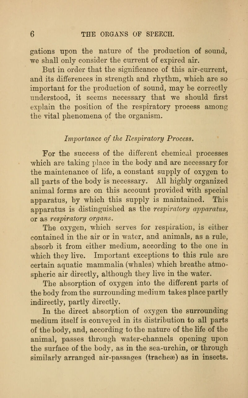 gations upon the nature of the production of sound, we shall only consider the current of expired air. But in order that the significance of this air-current, and its differences in strength and rhythm, which are so important for the production of sound, may be correctly understood, it seems necessary that we should first explain the position of the respiratory process among the vital phenomena of the organism. Importance of the Respiratory Process. For the success of the different chemical processes which are taking place in the body and are necessary for the maintenance of life, a constant supply of oxygen to all parts of the body is necessary. All highly organized animal forms are on this account provided with special apparatus, by which this supply is maintained. This apparatus is distinguished as the respiratory apparatus, or as respiratory organs. The oxygen, which serves for respiration, is either contained in the air or in water, and animals, as a rule, absorb it from either medium, according to the one in which they live. Important exceptions to this rule are certain aquatic mammalia (whales) which breathe atmo- spheric air directly, although they live in the water. The absorption of oxygen into the different parts of the body from the surrounding medium takes place partly indirectly, partly directly. In the direct absorption of oxygen the surrounding medium itself is conveyed in its distribution to all parts of the body, and, according to the nature of the life of the animal, passes through water-channels opening upon the surface of the body, as in the sea-urchin, or through similarly arranged air-passages (tracheae) as in insects.