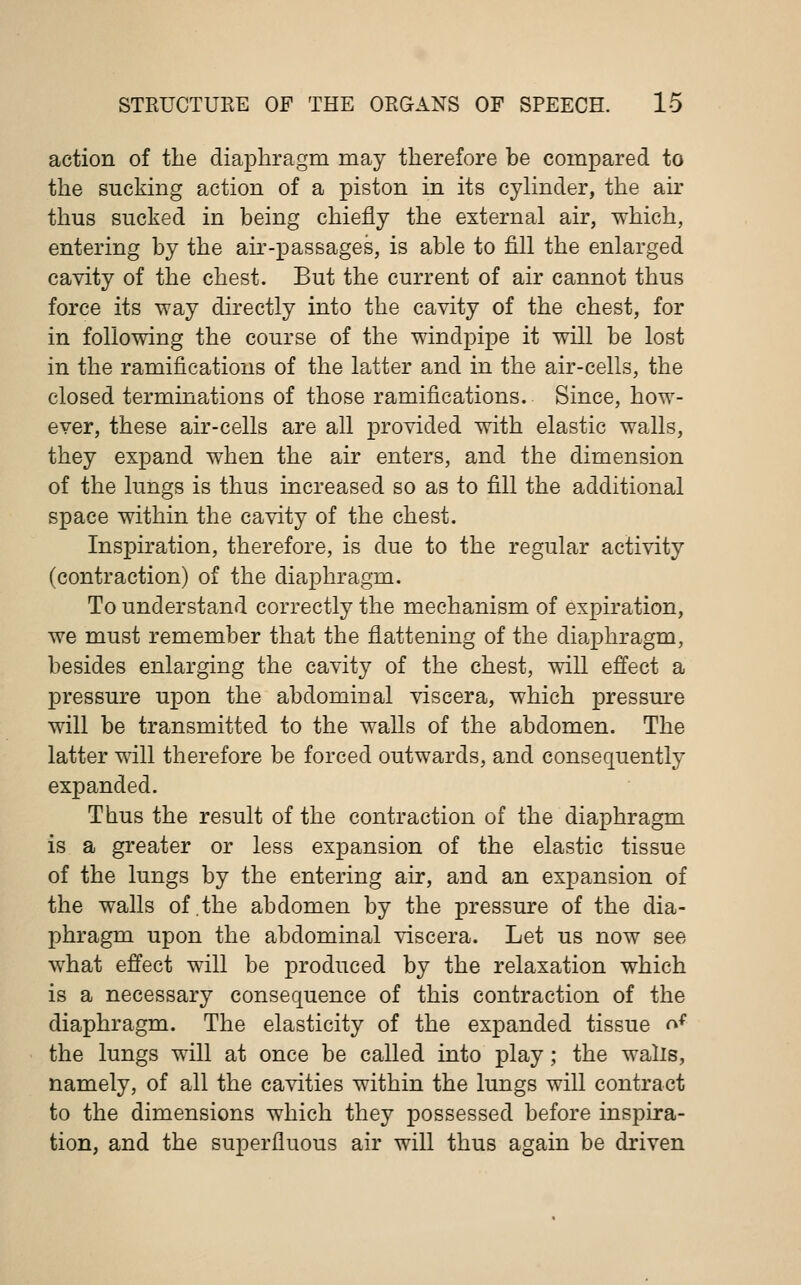 action of the diaphragm may therefore be compared to the sucking action of a piston in its cylinder, the air thus sucked in being chiefly the external air, which, entering by the air-passages, is able to fill the enlarged cavity of the chest. But the current of air cannot thus force its way directly into the cavity of the chest, for in following the course of the windpipe it will be lost in the ramifications of the latter and in the air-cells, the closed terminations of those ramifications. Since, how- ever, these air-cells are all provided with elastic walls, they expand when the air enters, and the dimension of the lungs is thus increased so as to fill the additional space within the cavity of the chest. Inspiration, therefore, is due to the regular activity (contraction) of the diaphragm. To understand correctly the mechanism of expiration, we must remember that the flattening of the diaphragm, besides enlarging the cavity of the chest, will effect a pressure upon the abdominal viscera, which pressure will be transmitted to the walls of the abdomen. The latter will therefore be forced outwards, and consequently expanded. Thus the result of the contraction of the diaphragm is a greater or less expansion of the elastic tissue of the lungs by the entering air, arid an expansion of the walls of .the abdomen by the pressure of the dia- phragm upon the abdominal viscera. Let us now see what effect will be produced by the relaxation which is a necessary consequence of this contraction of the diaphragm. The elasticity of the expanded tissue <^( the lungs will at once be called into play; the walls, namely, of all the cavities within the lungs will contract to the dimensions which they possessed before inspira- tion, and the superfluous air will thus again be driven