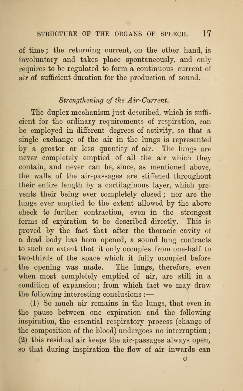 of time; the returning current, on the other hand, is involuntary and takes place spontaneously, and only requires to be regulated to form a continuous current of air of sufficient duration for the production of sound. Strengthening of the Air-Current. The duplex mechanism just described, which is suffi- cient for the ordinary requirements of respiration, can be employed in different degrees of activity, so that a single exchange of the air in the lungs is represented by a greater or less quantity of air. The lungs are never completely emptied of all the air which they contain, and never can be, since, as mentioned above, the walls of the air-passages are stiffened throughout their entire length by a cartilaginous layer, which pre- vents their being ever completely closed; nor are the lungs ever emptied to the extent allowed by the above check to further contraction, even in the strongest forms of expiration to be described directly. This is proved by the fact that after the thoracic cavity of a dead body has been opened, a sound lung contracts to such an extent that it only occupies from one-half to two-thirds of the space which it fully occupied before the opening was made. The lungs, therefore, even when most completely emptied of air, are still in a condition of expansion; from which fact we may draw the following interesting conclusions :— (1) So much air remains in the lungs, that even in. the pause between one expiration and the following inspiration, the essential respiratory process (change of the composition of the blood) undergoes no interruption; (2) this residual air keeps the air-passages always open, so that during inspiration the flow of air inwards can c