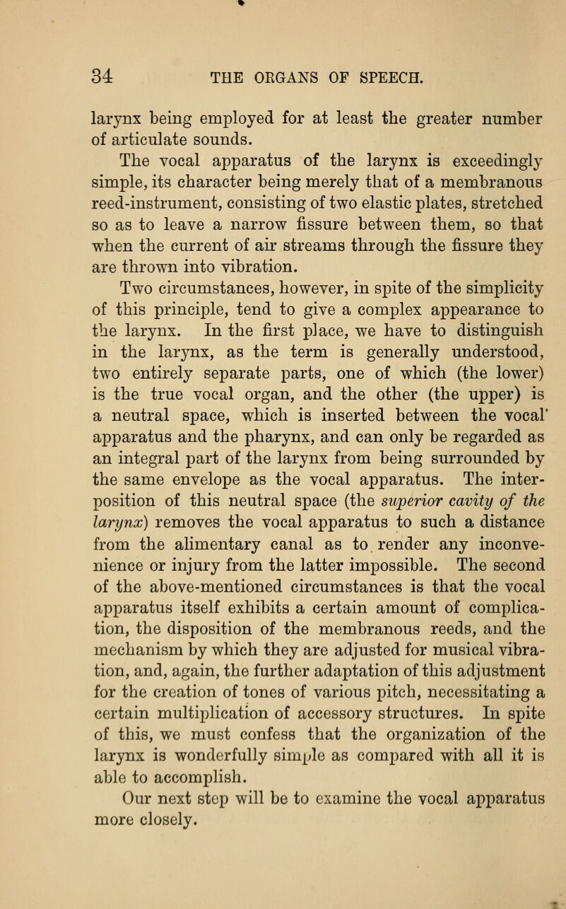 larynx being employed for at least the greater number of articulate sounds. The vocal apparatus of the larynx is exceedingly simple, its character being merely that of a membranous reed-instrument, consisting of two elastic plates, stretched so as to leave a narrow fissure between them, so that when the current of air streams through the fissure they are thrown into vibration. Two circumstances, however, in spite of the simplicity of this principle, tend to give a complex appearance to the larynx. In the first place, we have to distinguish in the larynx, as the term is generally understood, two entirely separate parts, one of which (the lower) is the true vocal organ, and the other (the upper) is a neutral space, which is inserted between the vocal' apparatus and the pharynx, and can only be regarded as an integral part of the larynx from being surrounded by the same envelope as the vocal apparatus. The inter- position of this neutral space (the superior cavity of the larynx) removes the vocal apparatus to such a distance from the alimentary canal as to render any inconve- nience or injury from the latter impossible. The second of the above-mentioned circumstances is that the vocal apparatus itself exhibits a certain amount of complica- tion, the disposition of the membranous reeds, and the mechanism by which they are adjusted for musical vibra- tion, and, again, the further adaptation of this adjustment for the creation of tones of various pitch, necessitating a certain multiplication of accessory structures. In spite of this, we must confess that the organization of the larynx is wonderfully simple as compared with all it is able to accomplish. Our next step will be to examine the vocal apparatus more closely.
