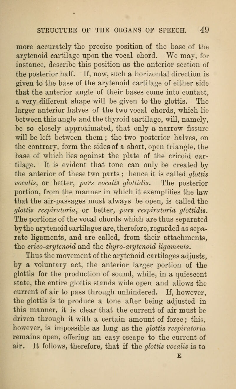 more accurately the precise position of the base of the arytenoid cartilage upon the vocal chord. We may, for instance, describe this position as the anterior section of the posterior half. If, now, such a horizontal direction is given to the base of the arytenoid cartilage of either side that the anterior angle of their bases come into contact, a very different shape will be given to the glottis. The larger anterior halves of the two vocal chords, which lie between this angle and the thyroid cartilage, will, namely, be so closely approximated, that only a narrow fissure will be left between them; the two posterior halves, on the contrary, form the sides of a short, open triangle, the base of which lies against the plate of the cricoid car- tilage. It is evident that tone can only be created by the anterior of these two parts ; hence it is called glottis vocalis, or better, pars vocalis glottidis. The posterior portion, from the manner in which it exemplifies the law that the air-passages must always be open, is called the glottis respiratoria, or better, pars respiratoria glottidis. The portions of the vocal chords which are thus separated by the arytenoid cartilages are, therefore, regarded as sepa- rate ligaments, and are called, from their attachments, the crico-arytenoid and the thyro-arytenoid ligaments. Thus the movement of the arytenoid cartilages adjusts, by a voluntary act, the anterior larger portion of the glottis for the production of sound, while, in a quiescent state, the entire glottis stands wide open and allows the current of air to pass through unhindered. If, however, the glottis is to produce a tone after being adjusted in this manner, it is clear that the current of air must be driven through it with a certain amount of force; this, however, is impossible as long as the glottis respiratoria remains open, offering an easy escape to the current of air. It follows, therefore, that if the glottis vocalis is to E