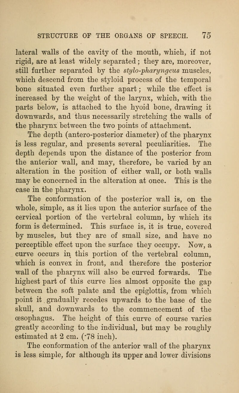 lateral walls of the cavity of the mouth, which, if not rigid, are at least widely separated; they are, moreover, still farther separated by the stylo-pharyngeus muscles, which descend from the styloid process of the temporal bone situated even further apart; while the effect is increased by the weight of the larynx, which, with the parts below, is attached to the hyoid bone, drawing it downwards, and thus necessarily stretching the walls of the pharynx between the two points of attachment. The depth (antero-posterior diameter) of the pharynx is less regular, and presents several peculiarities. The depth depends upon the distance of the posterior from the anterior wall, and may, therefore, be varied by an alteration in the position of either wall, or both walls may be concerned in the alteration at once. This is the case in the pharynx. The conformation of the posterior wall is, on the whole, simple, as it lies upon the anterior surface of the cervical portion of the vertebral column, by which its form is determined. This surface is, it is true, covered by muscles, but they are of small size, and have no perceptible effect upon the surface they occupy. Now, a curve occurs in this portion of the vertebral column, which is convex in front, and therefore the posterior wall of the pharynx will also be curved forwards. The highest part of this curve lies almost opposite the gap between the soft palate and the epiglottis, from which point it. gradually recedes upwards to the base of the skull, and downwards to the commencement of the oesophagus. The height of this curve of course varies greatly according to the individual, but may be roughly estimated at 2 cm. (78 inch). The conformation of the anterior wall of the pharynx is less simple, for although its upper and lower divisions