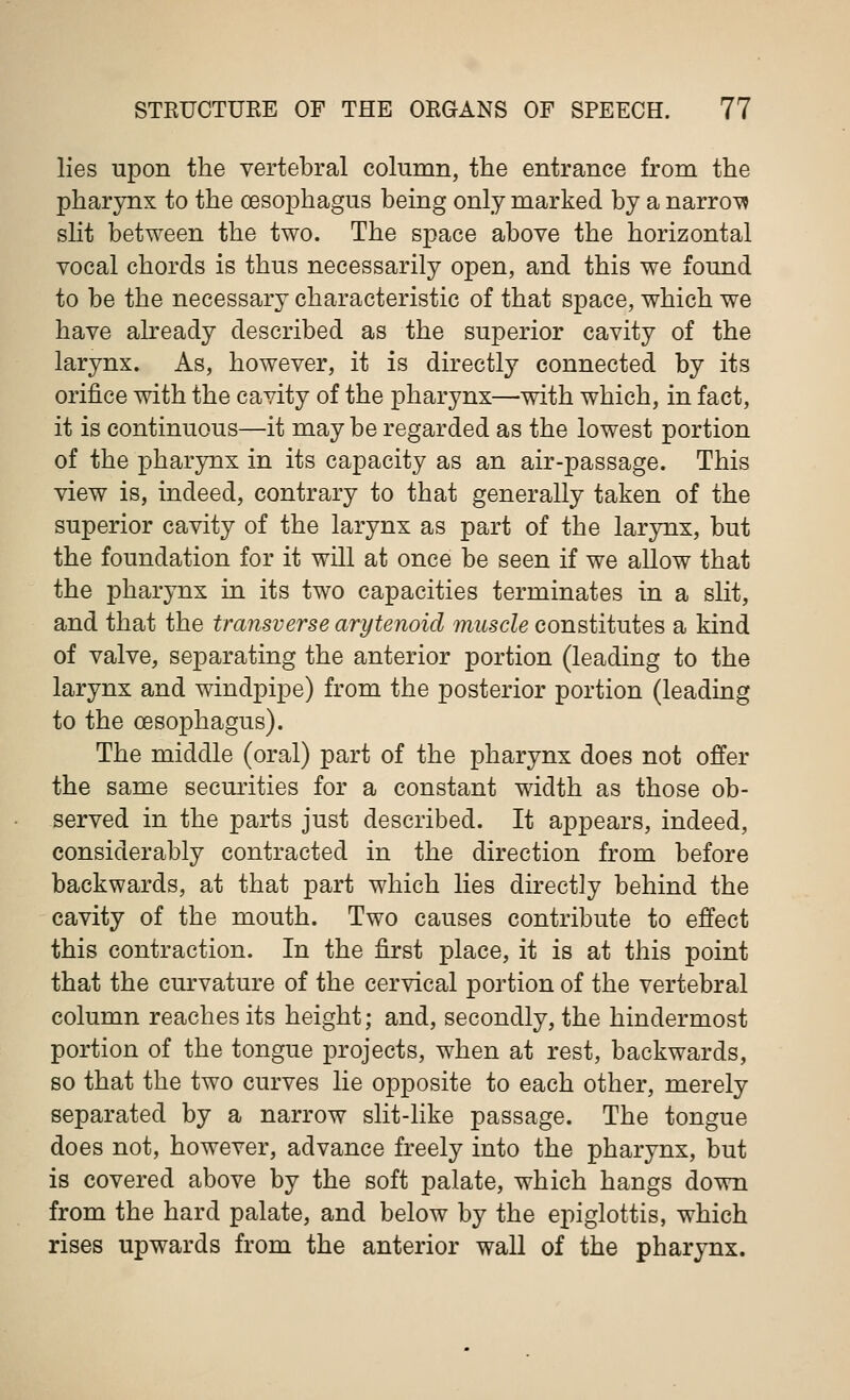 lies upon the vertebral column, the entrance from the pharynx to the oesophagus being only marked by a narrow slit between the two. The space above the horizontal vocal chords is thus necessarily open, and this we found to be the necessary characteristic of that space, which we have already described as the superior cavity of the larynx. As, however, it is directly connected by its orifice with the cavity of the pharynx—-with which, in fact, it is continuous—it may be regarded as the lowest portion of the pharynx in its capacity as an air-passage. This view is, indeed, contrary to that generally taken of the superior cavity of the larynx as part of the larynx, but the foundation for it will at once be seen if we allow that the pharynx in its two capacities terminates in a slit, and that the transverse arytenoid muscle constitutes a kind of valve, separating the anterior portion (leading to the larynx and windpipe) from the posterior portion (leading to the oesophagus). The middle (oral) part of the pharynx does not offer the same securities for a constant width as those ob- served in the parts just described. It appears, indeed, considerably contracted in the direction from before backwards, at that part which lies directly behind the cavity of the mouth. Two causes contribute to effect this contraction. In the first place, it is at this point that the curvature of the cervical portion of the vertebral column reaches its height; and, secondly, the hindermost portion of the tongue projects, when at rest, backwards, so that the two curves lie opposite to each other, merely separated by a narrow slit-like passage. The tongue does not, however, advance freely into the pharynx, but is covered above by the soft palate, which hangs down from the hard palate, and below by the epiglottis, which rises upwards from the anterior wall of the pharynx.