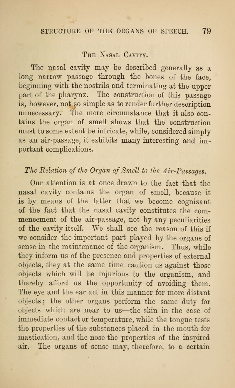The Nasal Cavity. The nasal cavity may be described generally as a long narrow passage through the bones of the face, beginning with the nostrils and terminating at the upper part of the pharynx. The construction of this passage is, however, not so simple as to render further description unnecessary. The mere circumstance that it also con- tains the organ of smell shows that the construction must to some extent be intricate, while, considered simply as an air-passage, it exhibits many interesting and im- portant complications. The Relation of the Organ of Smell to the Air-Passages. Our attention is at once drawn to the fact that the nasal cavity contains the organ of smell, because it is by means of the latter that we become cognizant of the fact that the nasal cavity constitutes the com- mencement of the air-passage, not by any peculiarities of the cavity itself. We shall see the reason of this if we consider the important part played by the organs of sense in the maintenance of the organism. Thus, while they inform us of the presence and properties of external objects, they at the same time caution us against those objects which will be injurious to the organism, and thereby afford us the opportunity of avoiding them. The eye and the ear act in this manner for more distant objects; the other organs perform the same duty for objects which are near to us—the skin in the case of immediate contact or temperature, while the tongue tests the properties of the substances placed in the mouth for mastication, and the nose the properties of the inspired air. The organs of sense may, therefore, to a certain