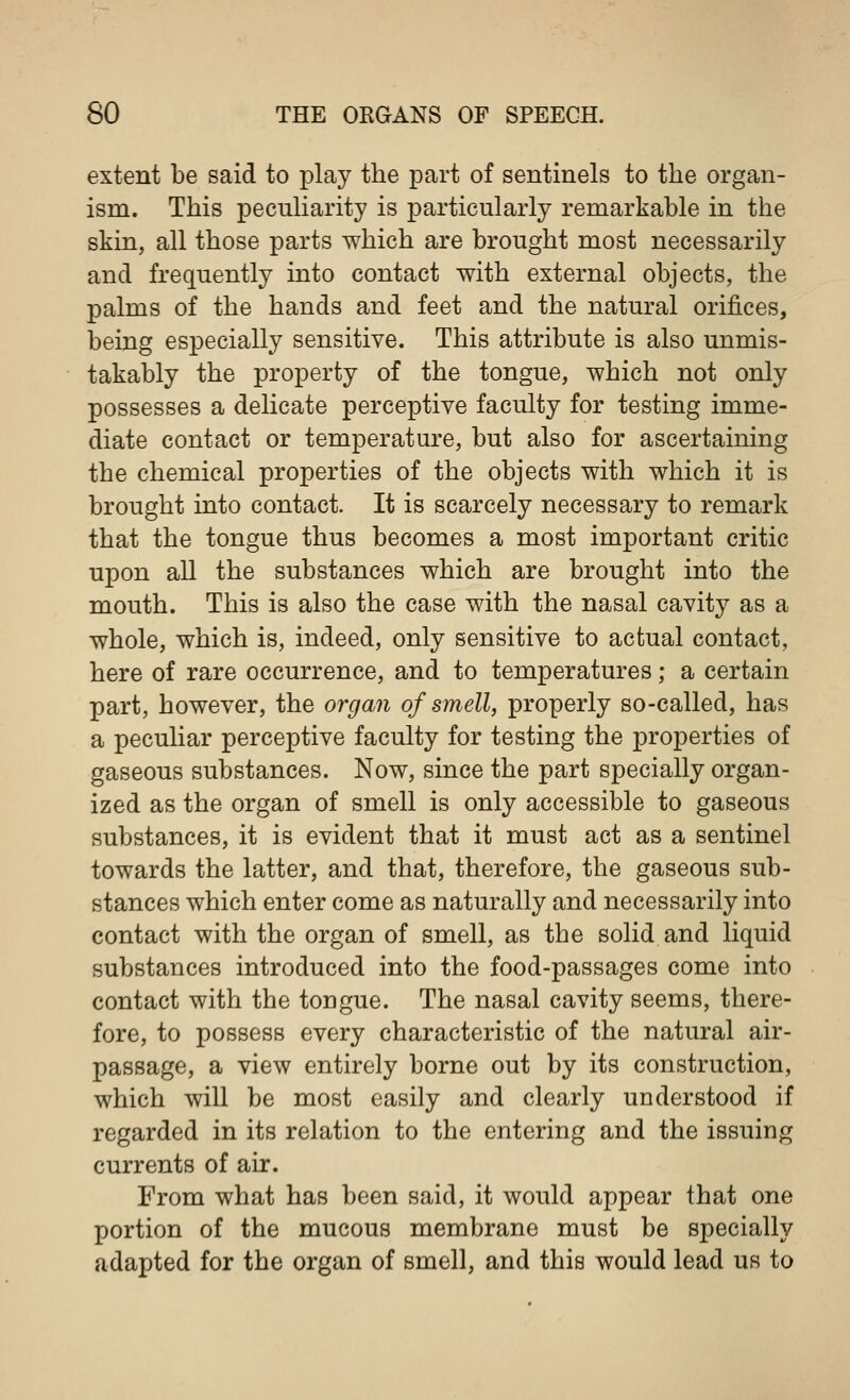 extent be said to play the part of sentinels to the organ- ism. This peculiarity is particularly remarkable in the skin, all those parts which are brought most necessarily and frequently into contact with external objects, the palms of the hands and feet and the natural orifices, being especially sensitive. This attribute is also unmis- takably the property of the tongue, which not only possesses a delicate perceptive faculty for testing imme- diate contact or temperature, but also for ascertaining the chemical properties of the objects with which it is brought into contact. It is scarcely necessary to remark that the tongue thus becomes a most important critic upon all the substances which are brought into the mouth. This is also the case with the nasal cavity as a whole, which is, indeed, only sensitive to actual contact, here of rare occurrence, and to temperatures; a certain part, however, the organ of smell, properly so-called, has a peculiar perceptive faculty for testing the properties of gaseous substances. Now, since the part specially organ- ized as the organ of smell is only accessible to gaseous substances, it is evident that it must act as a sentinel towards the latter, and that, therefore, the gaseous sub- stances which enter come as naturally and necessarily into contact with the organ of smell, as the solid and liquid substances introduced into the food-passages come into contact with the tongue. The nasal cavity seems, there- fore, to possess every characteristic of the natural air- passage, a view entirely borne out by its construction, which will be most easily and clearly understood if regarded in its relation to the entering and the issuing currents of air. From what has been said, it would appear that one portion of the mucous membrane must be specially adapted for the organ of smell, and this would lead us to