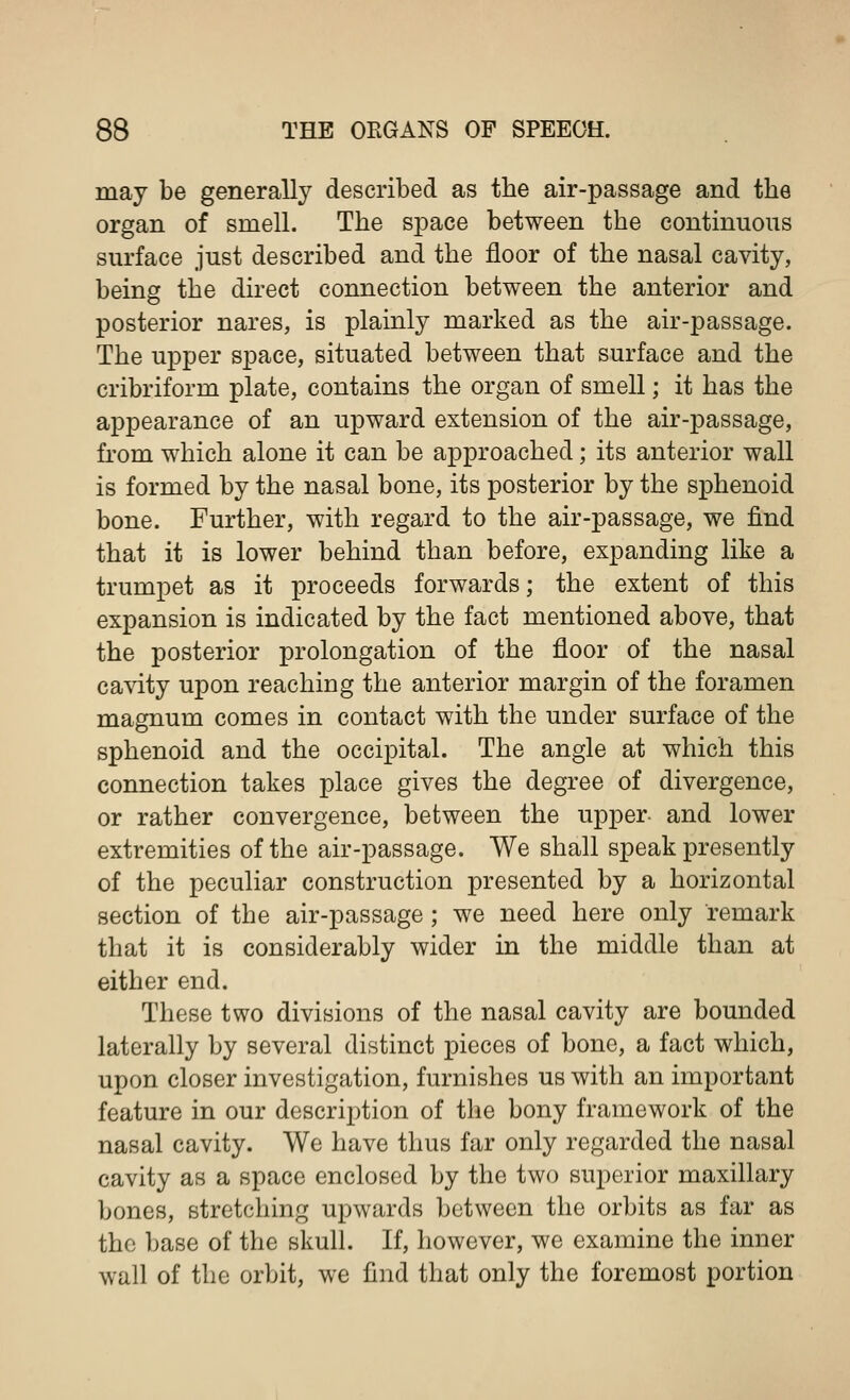 may be generally described as the air-passage and the organ of smell. The space between the continuous surface just described and the floor of the nasal cavity, being the direct connection between the anterior and posterior nares, is plainly marked as the air-passage. The upper space, situated between that surface and the cribriform plate, contains the organ of smell; it has the appearance of an upward extension of the air-passage, from which alone it can be approached; its anterior wall is formed by the nasal bone, its posterior by the sphenoid bone. Further, with regard to the air-passage, we find that it is lower behind than before, expanding like a trumpet as it proceeds forwards; the extent of this expansion is indicated by the fact mentioned above, that the posterior prolongation of the floor of the nasal cavity upon reaching the anterior margin of the foramen magnum comes in contact with the under surface of the sphenoid and the occipital. The angle at which this connection takes place gives the degree of divergence, or rather convergence, between the upper- and lower extremities of the air-passage. We shall speak presently of the peculiar construction presented by a horizontal section of the air-passage ; we need here only remark that it is considerably wider in the middle than at either end. These two divisions of the nasal cavity are bounded laterally by several distinct pieces of bone, a fact which, upon closer investigation, furnishes us with an important feature in our description of the bony framework of the nasal cavity. We have thus far only regarded the nasal cavity as a space enclosed by the two superior maxillary bones, stretching upwards between the orbits as far as the base of the skull. If, however, we examine the inner wall of the orbit, we find that only the foremost portion