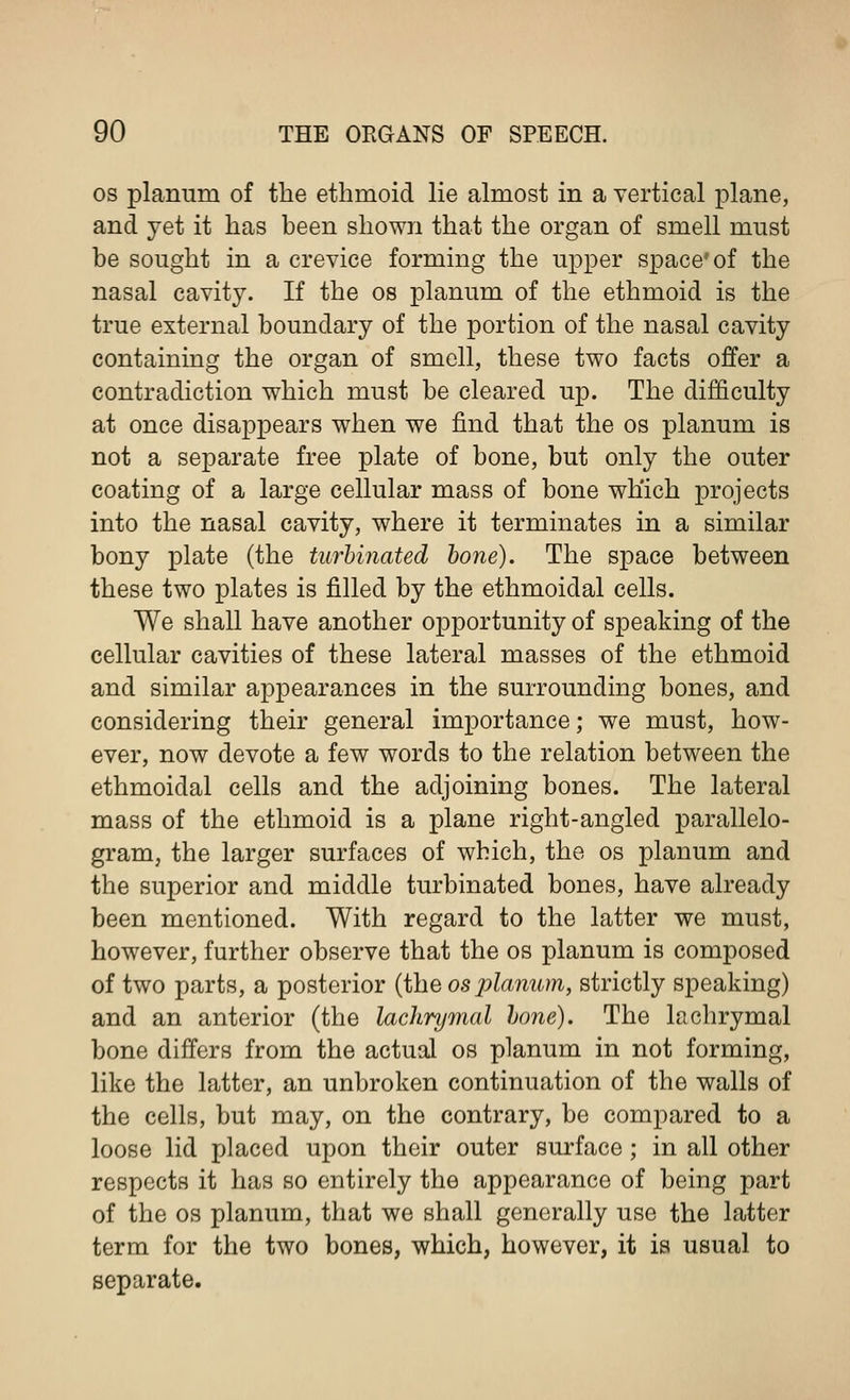 os planum of the ethmoid lie almost in a vertical plane, and yet it has been shown that the organ of smell must be sought in a crevice forming the upper space'of the nasal cavity. If the os planum of the ethmoid is the true external boundary of the portion of the nasal cavity containing the organ of smell, these two facts offer a contradiction which must be cleared up. The difficulty at once disappears when we find that the os planum is not a separate free plate of bone, but only the outer coating of a large cellular mass of bone which projects into the nasal cavity, where it terminates in a similar bony plate (the turbinated bone). The space between these two plates is filled by the ethmoidal cells. We shall have another opportunity of speaking of the cellular cavities of these lateral masses of the ethmoid and similar appearances in the surrounding bones, and considering their general importance; we must, how- ever, now devote a few words to the relation between the ethmoidal cells and the adjoining bones. The lateral mass of the ethmoid is a plane right-angled parallelo- gram, the larger surfaces of which, the os planum and the superior and middle turbinated bones, have already been mentioned. With regard to the latter we must, however, further observe that the os planum is composed of two parts, a posterior (the os planum, strictly speaking) and an anterior (the lachrymal lone). The lachrymal bone differs from the actual os planum in not forming, like the latter, an unbroken continuation of the walls of the cells, but may, on the contrary, be compared to a loose lid placed upon their outer surface; in all other respects it has so entirely the appearance of being part of the os planum, that we shall generally use the latter term for the two bones, which, however, it is usual to separate.