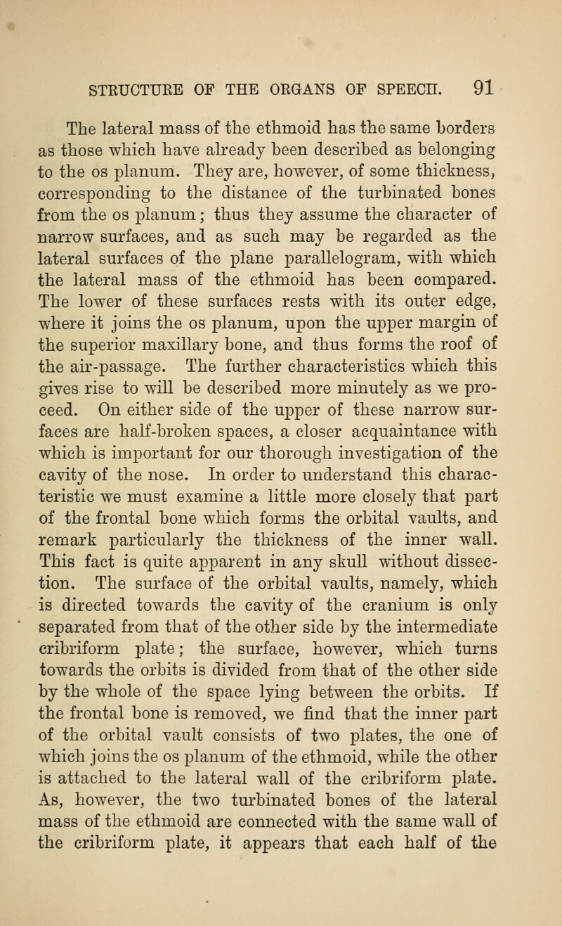 The lateral mass of the ethmoid has the same borders as those which have already been described as belonging to the os planum. They are, however, of some thickness, corresponding to the distance of the turbinated bones from the os planum; thus they assume the character of narrow surfaces, and as such may be regarded as the lateral surfaces of the plane parallelogram, with which the lateral mass of the ethmoid has been compared. The lower of these surfaces rests with its outer edge, where it joins the os planum, upon the upper margin of the superior maxillary bone, and thus forms the roof of the air-passage. The further characteristics which this gives rise to will be described more minutely as we pro- ceed. On either side of the upper of these narrow sur- faces are half-broken spaces, a closer acquaintance with which is important for our thorough investigation of the cavity of the nose. In order to understand this charac- teristic we must examine a little more closely that part of the frontal bone which forms the orbital vaults, and remark particularly the thickness of the inner wall. This fact is quite apparent in any skull without dissec- tion. The surface of the orbital vaults, namely, which is directed towards the cavity of the cranium is only separated from that of the other side by the intermediate cribriform plate; the surface, however, which turns towards the orbits is divided from that of the other side by the whole of the space lying between the orbits. If the frontal bone is removed, we find that the inner part of the orbital vault consists of two plates, the one of which joins the os planum of the ethmoid, while the other is attached to the lateral wall of the cribriform plate. As, however, the two turbinated bones of the lateral mass of the ethmoid are connected with the same wall of the cribriform plate, it appears that each half of the