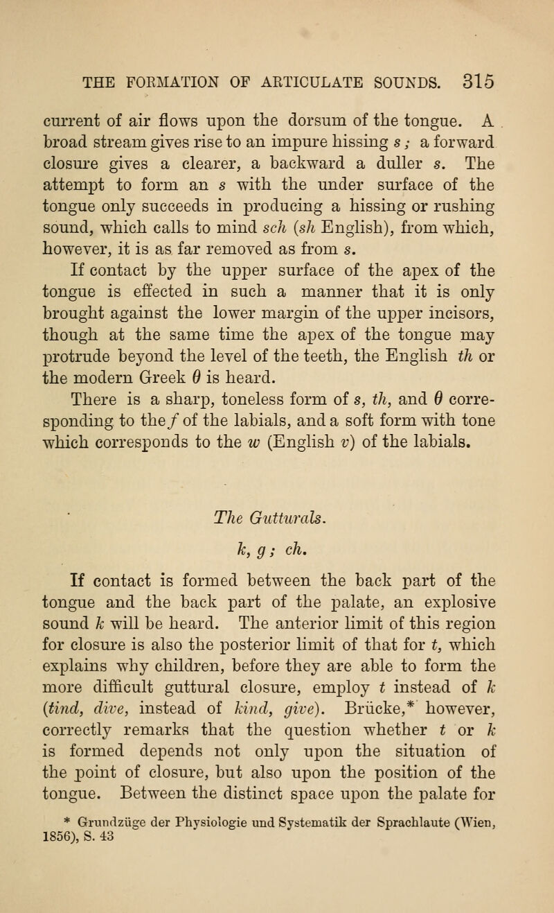 current of air flows upon the dorsum of the tongue. A broad stream gives rise to an impure hissing s; a forward closure gives a clearer, a backward a duller s. The attempt to form an s with the under surface of the tongue only succeeds in producing a hissing or rushing sound, which calls to mind sch (sh English), from which, however, it is as far removed as from s. If contact by the upper surface of the apex of the tongue is effected in such a manner that it is only brought against the lower margin of the upper incisors, though at the same time the apex of the tongue may protrude beyond the level of the teeth, the English th or the modern Greek 6 is heard. There is a sharp, toneless form of s, th, and 0 corre- sponding to the/ of the labials, and a soft form with tone which corresponds to the w (English v) of the labials. The Gutturals. k, g; ch. If contact is formed between the back part of the tongue and the back part of the palate, an explosive sound k will be heard. The anterior limit of this region for closure is also the posterior limit of that for t, which explains why children, before they are able to form the more difficult guttural closure, employ t instead of k (tind, dive, instead of kind, give). Briicke,* however, correctly remarks that the question whether t or k is formed depends not only upon the situation of the point of closure, but also upon the position of the tongue. Between the distinct space upon the palate for * Grundzuge der Physiologie und Systematik der Sprachlaute (Wien, 1856), S. 43