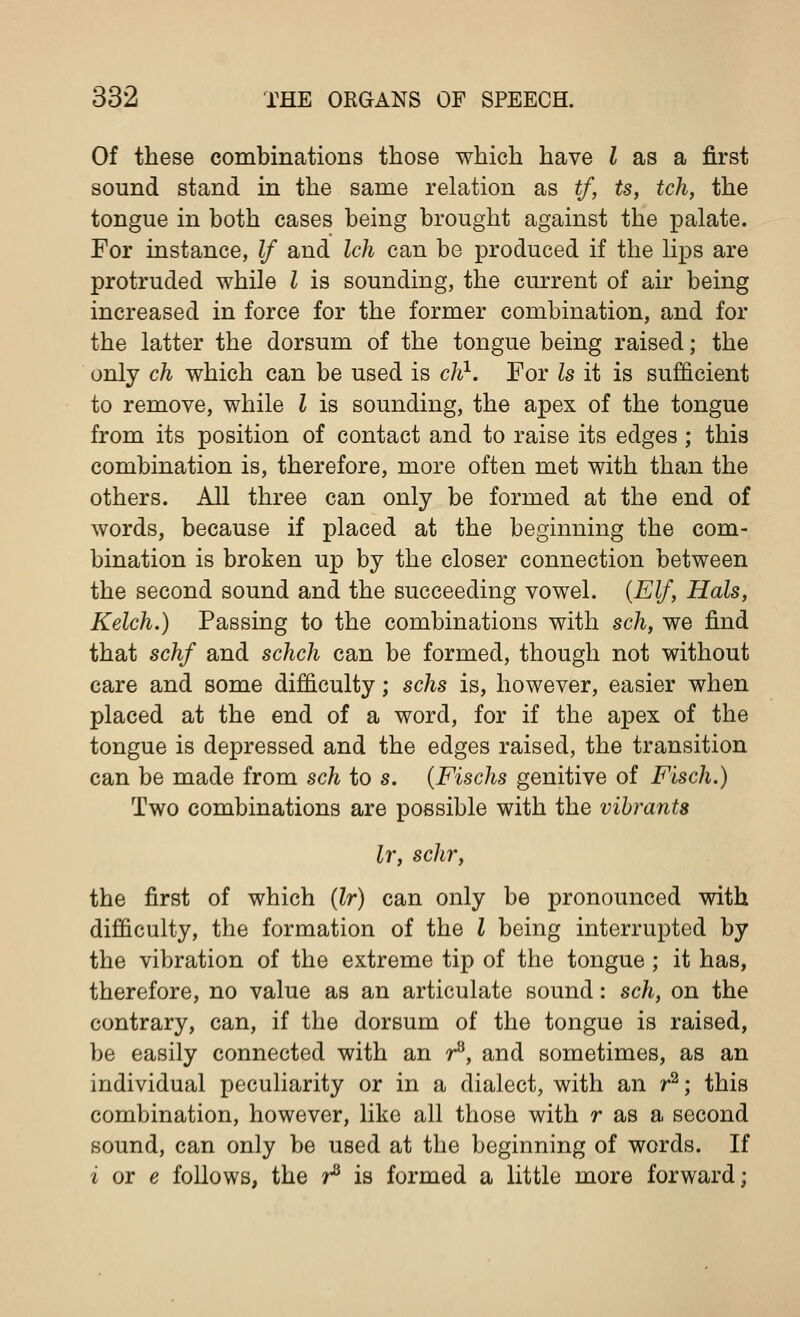 Of these combinations those which have { as a first sound stand in the same relation as tf, ts, tch, the tongue in both cases being brought against the palate. For instance, If and Ich can be produced if the lips are protruded while I is sounding, the current of air being increased in force for the former combination, and for the latter the dorsum of the tongue being raised; the only ch which can be used is ch1. For Is it is sufficient to remove, while I is sounding, the apex of the tongue from its position of contact and to raise its edges; this combination is, therefore, more often met with than the others. All three can only be formed at the end of words, because if placed at the beginning the com- bination is broken up by the closer connection between the second sound and the succeeding vowel. (Elf, Hals, Kelch.) Passing to the combinations with sch, we find that schf and schch can be formed, though not without care and some difficulty; schs is, however, easier when placed at the end of a word, for if the apex of the tongue is depressed and the edges raised, the transition can be made from sch to s. (Fischs genitive of Fisch.) Two combinations are possible with the vibrants lr, schr, the first of which (lr) can only be pronounced with difficulty, the formation of the I being interrupted by the vibration of the extreme tip of the tongue; it has, therefore, no value as an articulate sound: sch, on the contrary, can, if the dorsum of the tongue is raised, be easily connected with an r8, and sometimes, as an individual peculiarity or in a dialect, with an r2; this combination, however, like all those with r as a second sound, can only be used at the beginning of words. If i or e follows, the r3 is formed a little more forward;