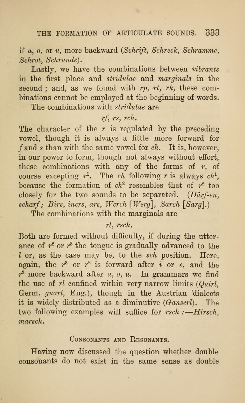 if a, o, or u, more backward (Schrift, Schreck, Schramme, Schrot, Schrunde). Lastly, we have the combinations between vibrants in the first place and stridulae and marginals in the second ; and, as we found with rp, rt, rk, these com- binations cannot be employed at the beginning of words. The combinations with stridulae are rf, rs, rch. The character of the r is regulated by the preceding vowel, though it is always a little more forward for /and s than with the same vowel for ch. It is, however, in our power to form, though not always without effort, these combinations with any of the forms of r, of course excepting r1. The ch following r is always ch1, because the formation of ch2 resembles that of r2 too closely for the two sounds to be separated. (Diirf-en, scharf; Birs, iners, ars, Werch [Werg~\, Sarch [Sarg].) The combinations with the marginals are rl, rsch. Both are formed without difficulty, if during the utter- ance of r2 or r3 the tongue is gradually advanced to the I or, as the case may be, to the sch position. Here, again, the r3 or r2 is forward after i or e, and the r3 more backward after a, o, u. In grammars we find the use of rl confined within very narrow limits (Quirl, Germ, gnarl, Eng.), though in the Austrian 'dialects it is widely distributed as a diminutive (Ganserl). The two following examples will suffice for rsch :—Hirsch. marsch. Consonants and Kesonants. Having now discussed the question whether double consonants do not exist in the same sense as double