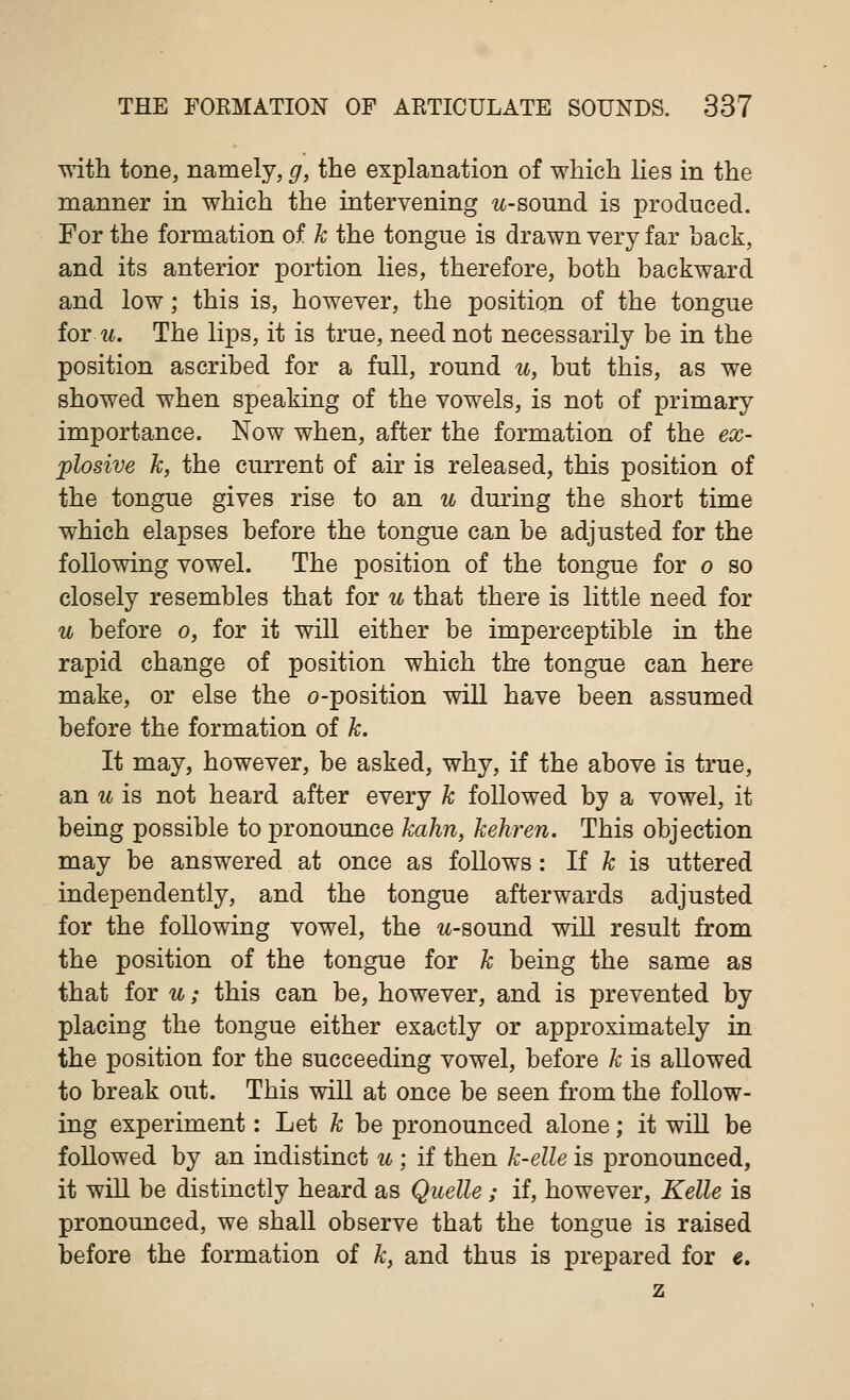 with tone, namely, g, the explanation of which lies in the manner in which the intervening w-sound is produced. For the formation of k the tongue is drawn very far hack, and its anterior portion lies, therefore, both backward and low; this is, however, the position of the tongue for u. The lips, it is true, need not necessarily be in the position ascribed for a full, round u, but this, as we showed when speaking of the vowels, is not of primary importance. Now when, after the formation of the ex- plosive k, the current of air is released, this position of the tongue gives rise to an u during the short time which elapses before the tongue can be adjusted for the following vowel. The position of the tongue for o so closely resembles that for u that there is little need for u before o, for it will either be imperceptible in the rapid change of position which the tongue can here make, or else the o-position will have been assumed before the formation of k. It may, however, be asked, why, if the above is true, an u is not heard after every k followed by a vowel, it being possible to pronounce kahn, kehren. This objection may be answered at once as follows: If k is uttered independently, and the tongue afterwards adjusted for the following vowel, the w-sound will result from the position of the tongue for k being the same as that for u; this can be, however, and is prevented by placing the tongue either exactly or approximately in the position for the succeeding vowel, before k is allowed to break out. This will at once be seen from the follow- ing experiment: Let k be pronounced alone; it will be followed by an indistinct u ; if then k-elle is pronounced, it will be distinctly heard as Quelle ; if, however, Kelle is pronounced, we shall observe that the tongue is raised before the formation of k, and thus is prepared for e.