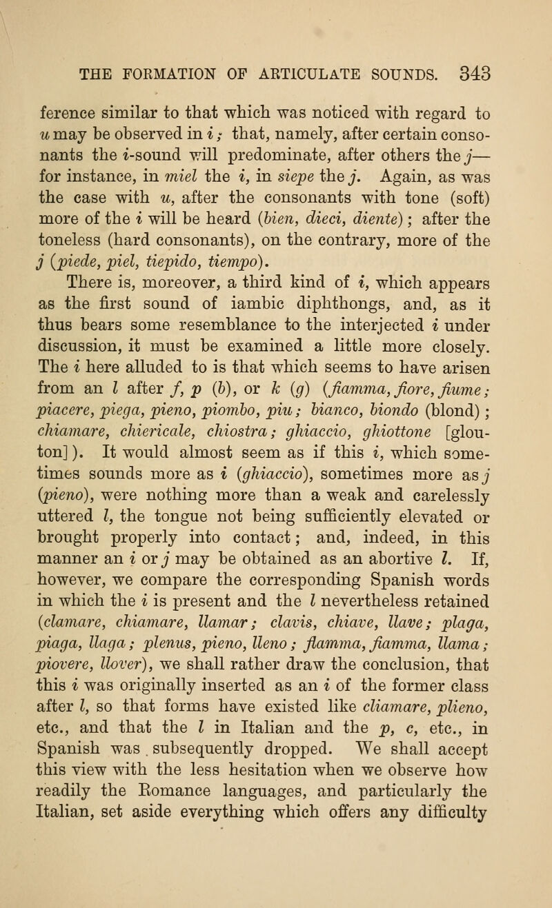 ference similar to that which was noticed with regard to u may be observed in i / that, namely, after certain conso- nants the i-sound will predominate, after others the j— for instance, in miel the i, in siepe the j. Again, as was the case with u, after the consonants with tone (soft) more of the i will be heard (Hen, died, diente); after the toneless (hard consonants), on the contrary, more of the j (piede, piel, tiepido, tiempo). There is, moreover, a third kind of i, which appears as the first sound of iambic diphthongs, and, as it thus bears some resemblance to the interjected i under discussion, it must be examined a little more closely. The i here alluded to is that which seems to have arisen from an I after /, p (b), or k (g) (fiamma,fiore, flume; piacere, piega, pieno, piorribo, piu; bianco, biondo (blond) ; chiamare, chiericale, chiostra; ghiaccio, ghiottone [glou- ton]). It would almost seem as if this i, which some- times sounds more as i (ghiaccio), sometimes more as j (pieno), were nothing more than a weak and carelessly uttered I, the tongue not being sufficiently elevated or brought properly into contact; and, indeed, in this manner an i or j may be obtained as an abortive I. If, however, we compare the corresponding Spanish words in which the i is present and the I nevertheless retained (clamare, chiamare, llamar; clavis, chiave, Have; plaga, piaga, llaga; plenus, pieno, lleno; flamma, fiamma, llama; piovere, llover), we shall rather draw the conclusion, that this i was originally inserted as an i of the former class after I, so that forms have existed like cliamare, plieno, etc., and that the I in Italian and the p, c, etc., in Spanish was . subsequently dropped. We shall accept this view with the less hesitation when we observe how readily the Eomance languages, and particularly the Italian, set aside everything which offers any difficulty