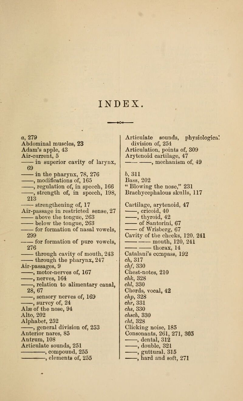 INDEX. a, 279 Abdominal muscles, 23 Adam's apple, 43 Air-current, 5 in superior cavity of larynx, 69 in the pharynx, 78, 276 -, modifications of, 165 -, regulation of, in speech, 166 -, strength of, in speech, 198, 213 strengthening of, 17 Air-passage in restricted sense, 27 above the tongue, 263 - below the tongue, 263 for formation of nasal vowels, 299 276 for formation of pure vowels, through cavity of mouth, 213 through the pharynx, 217 Air-passages, 9 , motor-nerves of, 167 , nerves, 161 , relation to alimentary canal, 28,67 , sensory nerves of, 169 -, survey of, 24 Alse of the nose, 94 Alto, 202 Alphabet, 252 , general division of, 253 Anterior nares, 85 Antrum, 108 Articulate sounds, 251 , compound, 255 , elements of, 255 Articulate sounds, physiological division of, 254 Articulation, points of, 309 Arytenoid cartilage, 47 , mechanism of, 49 &, 311 Bass, 202  Blowing the nose, 231 Brachycephalous skulls, 117 Cartilage, arytenoid, 47 ■ , cricoid, 40 , thyroid, 42 of ISantorini, 67 of Wrisberg, 67 Cavity of the cheeks, 120, 241 mouth, 120, 241 thorax, 14 Catalani's compass, 192 ch, 317 chf, 330 Chest-notes, 210 chk, 328 chl, 330 Chords, vocal, 42 clip, 328 chr, 331 ehs, 330 chsch, 330 cht, 328 Clicking noise, 185 Consonants, 261, 271, 305 , dental, 312 , double, 321 , guttural, 315 , hard and soft, 271