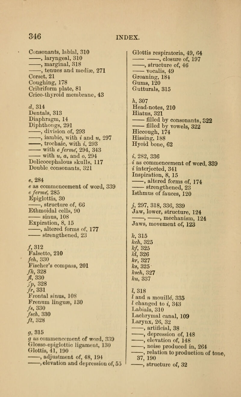 Consonants, labial, 310 , laryngeal, 310 , marginal, 318 •, tenues and mediae, 271 Corset, 21 Coughing, 178 Cribriform plate, 81 Crico-thyroid membrane, 43 d, 314 Dentals, 313 Diaphragm, 14 Diphthongs, 291 , division of, 293 , iambic, with i and u, 297 , trochaic, with i, 293 with eferme, 294, 343 with u, a, and o, 294 Dolicocephalous skulls, 117 Double consonants, 321 e, 284 e as commencement of word, 339 efermf, 285 Epiglottis, 30 , structure of, 6G Ethmoidal cells, 90 sinus, 108 Expiration, 8, 15 , altered forms of, 177 strengthened, 23 /,312 Falsetto, 210 fch, 330 Fischer's compass, 201 fk, 328 ft, 330 fp, 328 fr, 331 Frontal sinus, 108 Frenum linguae, 130 /«, 330 fach, 330 ft, 328 <7, 315 g as commencement of word, 3.'!9 Glosso-epiglottic ligament, 130 Glottis, 41, 190 , adjustment of, 48, 194 , elevation and depression of, 55 Glottis respiratoria, 49, 6*4 , closure of, 197 , structure of, 46 vocalis, 49 Groaning, 184 Gums, 120 Gutturals, 315 ft, 307 Head-notes, 210 Hiatus, 321 filled by consonants, 322 filled by vowels, 322 Hiccough, 174 Hissing, 188 Hyoid bone, 62 i, 282, 336 i as commencement of word, 339 i interjected, 341 Inspiration, 8, 15 , altered forms of, 174 strengthened, 23 Isthmus of fauces, 120 j, 297, 318, 336, 339 Jaw, lower, structure, 124 , , mechanism, 124 Jaws, movement of, 123 fc, 315 kch, 325 kf, 325 kl, 326 kr, 327 ks, 325 ksch, 327 ku, 337 I, 318 I and n mouille', 335 I changed to i, 343 Labials, 310 Lachrymal canal, 109 Larynx, 26, 32 , artificial, 38 , depression of, 148 , elevation of, 148 , noise produced in, 264 , relation to production of tone, 37, 190 , structure of, 32