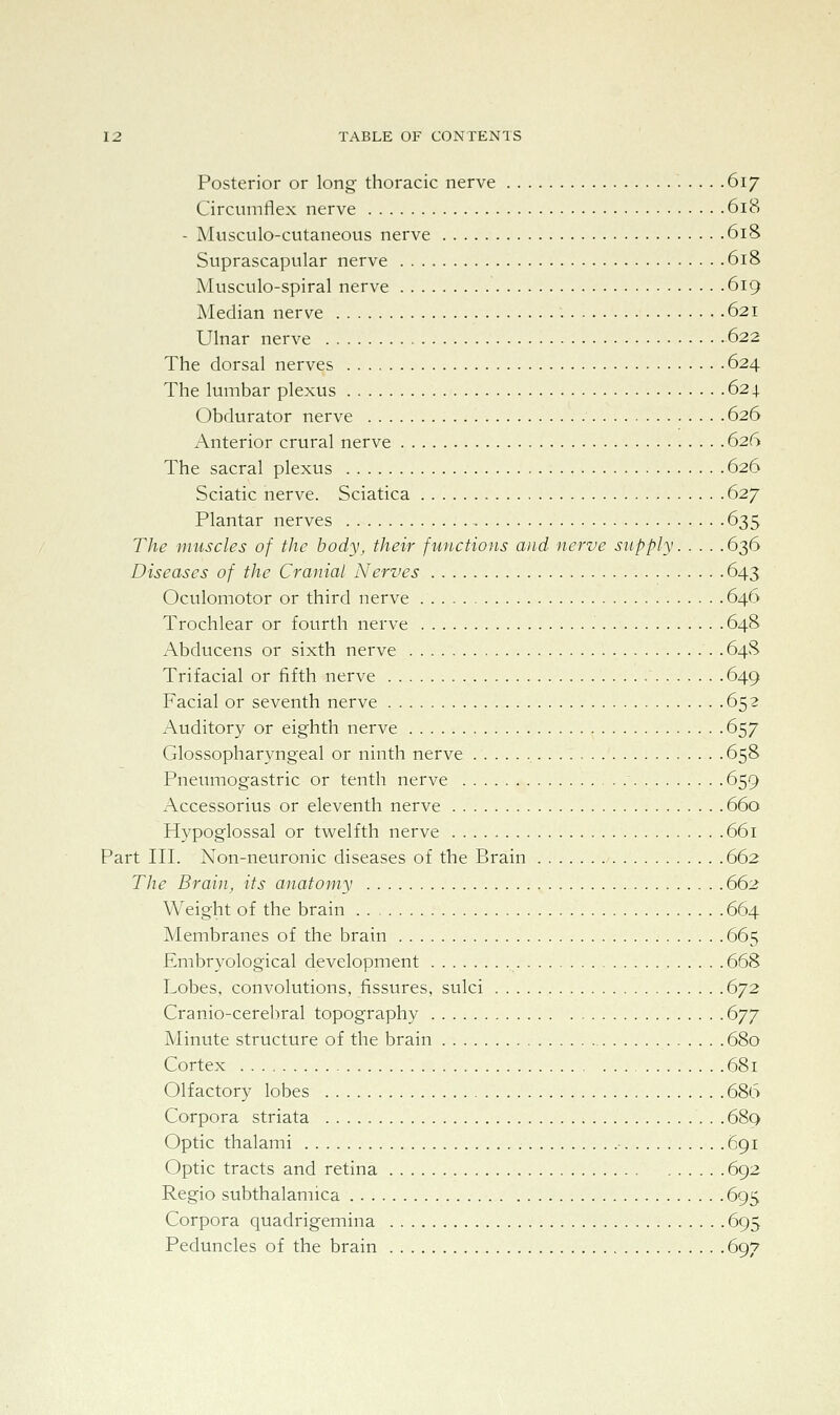Posterior or long thoracic nerve .617 Circumflex nerve 618 - Musculo-cutaneous nerve 618 Suprascapular nerve 618 Musculo-spiral nerve 619 Median nerve 621 Ulnar nerve 622 The dorsal nerves 624 The lumbar plexus 62 x Obdurator nerve 626 Anterior crural nerve 626 The sacral plexus 626 Sciatic nerve. Sciatica 627 Plantar nerves 635 The muscles of the body, their functions and nerve supply 636 Diseases of the Cranial Nerves 643 Oculomotor or third nerve 646 Trochlear or fourth nerve 648 Abducens or sixth nerve 64S Trifacial or fifth nerve 649 Facial or seventh nerve 652 Auditory or eighth nerve 657 Glossopharyngeal or ninth nerve 658 Pneumogastric or tenth nerve 659 Accessorius or eleventh nerve 660 Hypoglossal or twelfth nerve 661 Part III. Non-neuronic diseases of the Brain 662 The Brain, its anatomy 662 Weight of the brain 664 Membranes of the brain 665 Embryological development 668 Lobes, convolutions, fissures, sulci 672 Cranio-cerebral topography 677 Minute structure of the brain 680 Cortex 681 Olfactory lobes 686 Corpora striata 689 Optic thalami 691 Optic tracts and retina 692 Regio subthalamica 695 Corpora quadrigemina 695 Peduncles of the brain 697