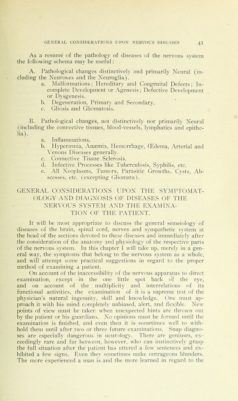 As a resume of the pathology of diseases of the nervous system the following schema may be useful: A. Pathological changes distinctively and primarily Neural (in- cluding the Neurones and the Neuroglia). a. Malformations; Hereditary and Congenital Defects; In- complete Development or Agenesis ; Defective Development or Dysgenesis. b. Degeneration, Primary and Secondary. c. Gliosis and Gliomatosis. B. Pathological changes, not distinctively nor primarily Neural (including the connective tissues, blood-vessels, Ivmphatics and epithe- lia). a. Inflammations. b. Hyperemia, Anaemia, Hemorrhage, Qidema, Arterial and Venous Diseases generally. c. Connective Tissue Sclerosis. d. Infective Processes like Tuberculosis, vSyphilis, etc. e. All Neoplasms, Tumors, Parasitic Growths, Cysts, Ab- scesses, etc. (excepting Gliomata). GENERAL CONSIDERATIONS UPON THE SYMPTOMAT- OLOGY AND DIAGNOSIS OF DISEASES OF THE NERVOUS SYSTEM AND THE EXAMINA- TION OF THE PATIENT. It will be most appropriate to discuss the general semeiology of diseases of the brain, spinal cord, nerves and sympathetic system, at the head of the sections devoted to these diseases and immediately after the consideration of the anatomy and physiology of the respective parts of the nervous system. In this chapter I will take up, merely in a gen- eral way, the symptoms that belong to the nervous system as a whole, and will attempt some practical suggestions in regard to the proper method of examining a patient. On account of the inaccessibility of the nervous apparatus to direct examination, except in the one little spot back of the eye, and on account of the multiplicity and interrelations of its functional activities, the examination of it is a supreme test of the physician's natural ingenuity, skill and knowledge. One must ap- proach it with his mind completely unbiased, alert, and flexible. New points of view must be taken when unexpected hints are thrown out by the patient or his guardians. No opinions must be formed until the examination is finished, and even then it is sometimes well to with- hold them until after two or three future examinations. Snap diagno- ses are especially dangerous in neurology. There are geniuses, ex- ceedingly rare and far between, however, who can instinctively grasp the full situation after the patient has uttered a few sentences and ex- hibited a few signs. Even they sometimes make outrageous blunders. The more experienced a man is and the more learned in regard to the