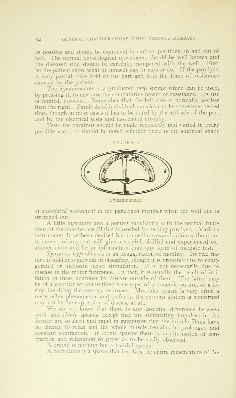 as possible and should be examined in various positions, in and out of bed. The normal physiological movements should be well known and the diseased side should be carefully compared with the well. First let the patient show what he himself can or cannot do. If the paralysis is only partial, take hold of the part and note the force of resistance exerted by the patient. The dxnamometer is a graduated oval spring which can be used, by pressing it, to measure the comparative power of resistance. Its use is limited, however. Remember that the left side is normally weaker than the right. Paralysis of individual muscles can be sometimes tested thus, though in most cases it has to be noted by the attitude of the part and by the electrical tests and associated atrophy. Tests for paralysis should be made repeatedly and varied in every possible way. It should be noted whether there is the slightest shade FIGURE I. Dynamometer. of associated movement in the paralyzed member when the well one is stretched out. A little ingenuity and a perfect familiarity with the normal func- tions of the muscles are all that is needed for testing paralysis. Various instruments have been devised but immediate examination without in- struments of any sort will give a careful, skillful and experienced ex- aminer more and better information than am- form of mediate test. Spasm or hyperkinesis is an exaggeration of motilit}. Its real na- ture is hidden somewhat in obscurity, though it is probably due to exag- gerated or incessant nerve stimulation. It is not necessarily due to disease in the motor Tieurones. In fact, it is usually the result of irri- tation of these neurones by disease outside of them. The latter may be of a vascular or connective-tissue type, of a toxemic nature, or a le- sion involving the sensor}- neurones. Muscular spasm is very often a mere reflex phenomenon and so far as the nervous system is concerned may not be the expression of disease at all. We do not know that there is any essential difference between tonk and clonic spasms except that the stimulating impulses in the former are so short and rapid in succession that the muscle fibres have no chance to relax and the whole muscle remains in prolonged and constant contraction. In clonic spasms there is an alternation of con- traction and relaxation so gross as to be easily observed. A cramp is nothing but a painful spasm. A convulsion is a spasm that involves the entire musculature of the