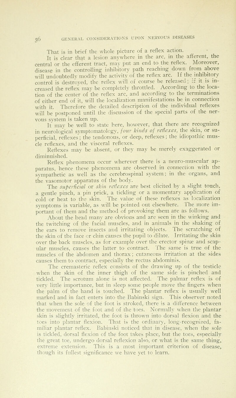 That is in brief the whole picture of a reflex action. It is clear that a lesion anywhere in the arc, in the afferent, the central or the eft'erent tract, may put an end to the reflex. Moreover, disease in the controlling inhibitory path reaching down from above will undoubtedly modify the activity of the reflex arc. If the_ inhibitory control is destroyed, the reflex will of course be released: if it is in- creased the reflex may be completely throttled. According to the loca- tion of the center of the reflex arc, and according to the terminations of either end of it, will the localization manifestations be in connection with it. Therefore the detailed description of the individual reflexes will be postponed until the discussion of the special parts of the ner- vous system is taken up. It may be well to state here, however, that there are recognized in neurological symptomatology, four kinds of reflexes, the skin, or su- perficial, reflexes'; the tendonous, or deep, reflexes; the idiopathic mus- cle reflexes, and the visceral reflexes. Reflexes may be absent, or they may be merely exaggerated or diminuished. Reflex phenomena occur wherever there is a neuro-muscular ap- paratus, hence these phenomena are observed in connection with the sympathetic as well as the cerebrospinal system: in the organs, and the vasomotor apparatus of the body. The supeiijcial or skin reflexes are best elicited by a slight touch, a gentle pinch, a pin prick, a tickling or a momentary application of cold or heat to the skin. The value of these reflexes as localization symptoms is variable, as will be pointed out elsewhere. The more im- portant of them and the method of provoking them are as follows. About the head many are obvious and are seen in the winking and the twitching of the facial muscles, and in animals in the shaking of the ears to remove insects and irritating objects. The scratching of the skin of the face or chin causes the pupil to dilate. Irritating the skin over the back muscles, as for example over the erector spinse and scap- ular muscles, causes the latter to contract. The same is true of the muscles of the abdomen and thorax; cutaneous irritation at the sides causes them to contract, especially the rectus abdominis. The cremasteric reflex consists of the drawing up of the testicle when the skin of the inner thigh of the same side is pinched and tickled. The scrotum alone is not affected. The palmar reflex is of very little importance, but in sleep some people move the fingers when the palm of the hand is touched. The plantar reflex is usually well marked and in fact enters into the Babinski sign. This observer noted that when the sole of the foot is stroked, there is a dift'erence between the movement of the foot and of the toes. Normally when tlie plantar skin is slightly irritated, the foot is thrown into dorsal flexion and the toes into plantar flexion. That is the ordinary, long-recognized, fa- miliar plantar reflex. Babinski noticed that in disease, when the sole is tickled, dorsal flexion of the foot takes place, but the toes, especially the great toe, undergo dorsal reflexion also, or what is the same thing, extreme extension. This is a most important criterion of disease, though its fullest significance we have yet to learn.