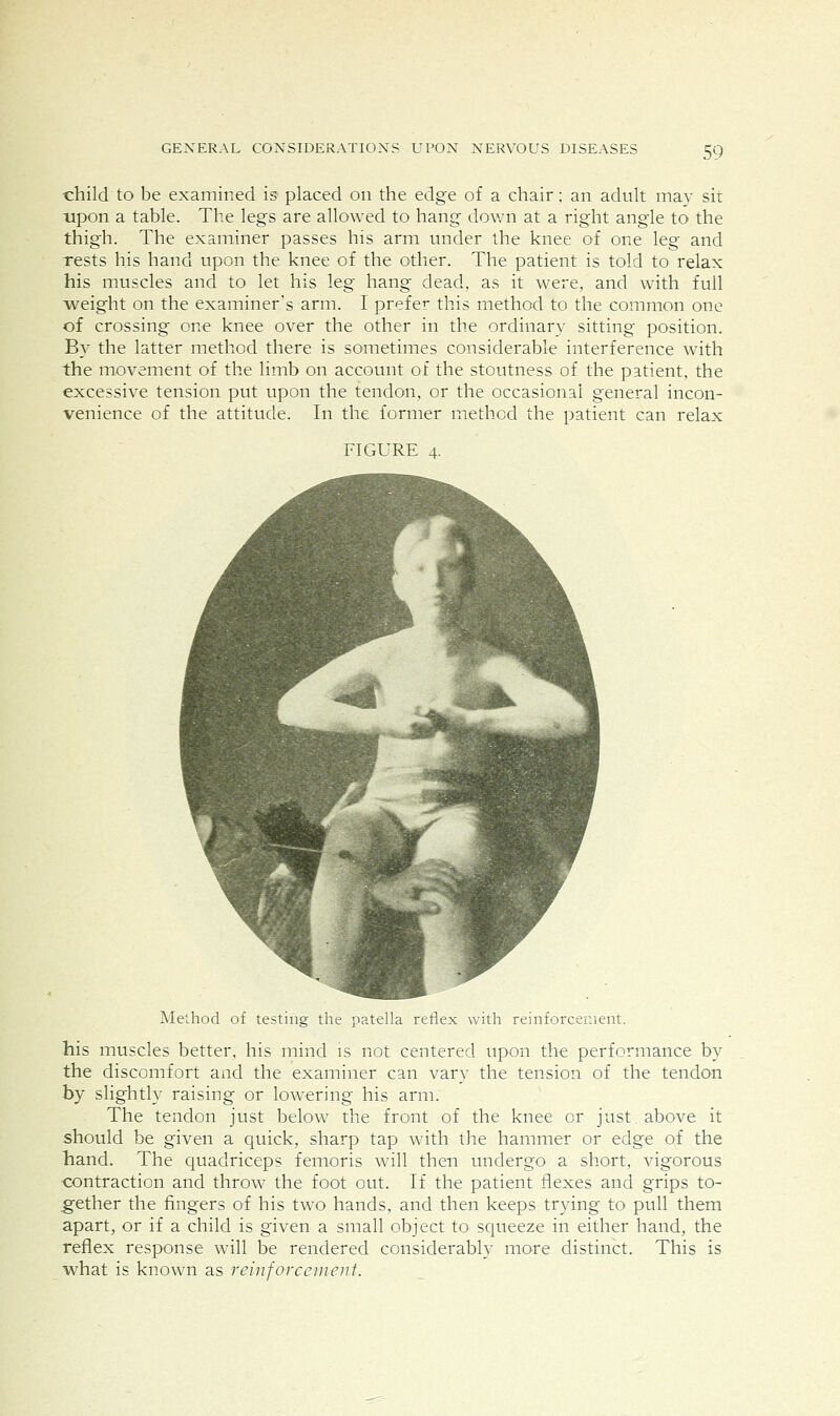 child to be examined is placed on the edge of a chair; an adult may sit upon a table. The legs are allowed to hang down at a right angle to the thigh. The examiner passes his arm under the knee of one leg and Tests his hand upon the knee of the other. The patient is told to relax his muscles and to let his leg hang dead, as it were, and with full weight on the examiner's arm. I prefer this method to the common one of crossing one knee over the other in the ordinary sitting position. By the latter method there is sometimes considerable interference with the movement of the limb on account of the stoutness of the patient, the excessive tension put upon the tendon, or the occasional general incon- venience of the attitude. In the former method the patient can relax FIGURE 4. Method of testing the patella reflex with reinforcement. his muscles better, his mind is not centered upon the performance by the discomfort and the examiner can vary the tension of the tendon by slightly raising or lowering his arm. The tendon just below the front of the knee or just above it should be given a quick, sharp tap with the hammer or edge of the hand. The quadriceps femoris will then undergo a short, vigorous contraction and throw the foot out. If the patient flexes and grips to- gether the fingers of his two hands, and then keeps trying to pull them apart, or if a child is given a small object to squeeze in either hand, the reflex response will be rendered considerably more distinct. This is what is known as reinforceuient.