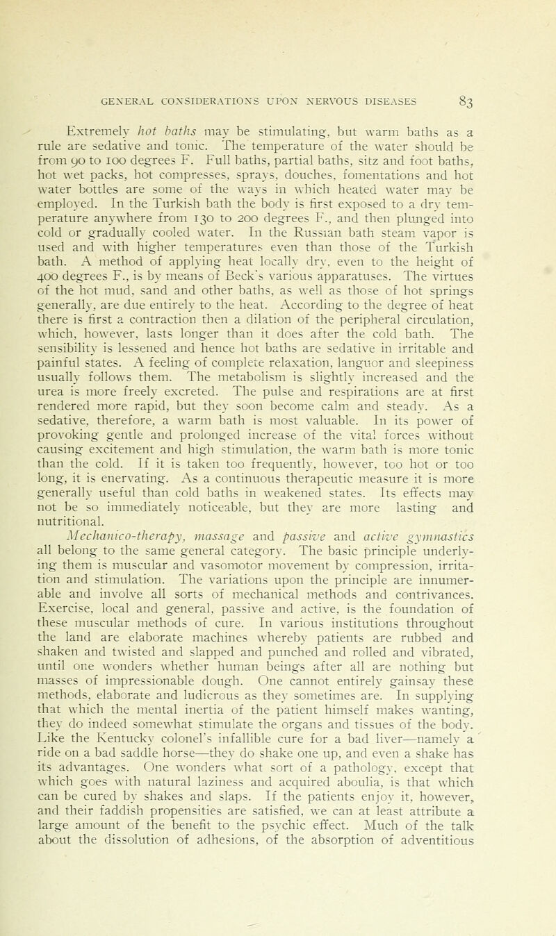 Extremely hot baths may be stimulating, but warm baths as a rule are sedative and tonic. The temperature of the water should be from 90 to 100 degrees F. Full baths, partial baths, sitz and foot baths, hot wet packs, hot compresses, sprays, douches, fomentations and hot water bottles are some of the ways in which heated water may be employed. In the Turkish bath the body is first exposed to a dry tem- perature anywhere from 130 to 200 degrees F., and then plunged into cold or gradually cooled \\ater. In the Russian bath steam vapor is used and with higher temperatures even than those of the Turkish bath. A method of applying heat locally dry, even to the height of 400 degrees F., is by means of Beck's various apparatuses. The virtues of the hot mud, sand and other baths, as well as those of hot springs generally, are due entirely to the heat. According to the degree of heat there is first a contraction then a dilation of the peripheral circulation, which, however, lasts longer than it does after the cold bath. The sensibility is lessened and hence hot baths are sedative in irritable and painful states. A feeling of complete relaxation, languor and sleepiness usually follows them. The metabolism is slightly increased and the urea is more freely excreted. The pulse and respirations are at first rendered more rapid, but they soon become calm and steady. As a sedative, therefore, a warm bath is most valuable. In its power of provoking gentle and prolonged increase of the vital forces without causing excitement and high stimulation, the warm bath is more tonic than the cold. If it is taken too frequently, however, too hot or too long, it is enervating. As a continuous therapeutic measure it is more generally useful than cold baths in weakened states. Its effects may not be so immediately noticeable, but they are more lasting and nutritional. Meclianico-therapy, massage and passive and active gynuiastics all belong to the same general category. The basic principle underly- ing them is muscular and vasomotor movement by compression, irrita- tion and stimulation. The variations upon the principle are innumer- able and involve all sorts of mechanical methods and contrivances. Exercise, local and general, passive and active, is the foundation of these muscular methods of cure. In various institutions throughout the land are elaborate machines whereby patients are rubbed and shaken and twisted and slapped and punched and rolled and vibrated, until one wonders whether human beings after all are nothing but masses of impressionable dough. One cannot entirely gainsay these methods, elaborate and ludicrous as they sometimes are. In supplying that which the mental inertia of the patient himself makes wanting, they do indeed somewhat stimulate the organs and tissues of the body. Like the Kentucky colonel's infallible cure for a bad liver—namely a ride on a bad saddle horse—they do shake one up, and even a shake has its advantages. One wonders what sort of a pathology, except that which goes with natural laziness and acquired aboulia, is that which can be cured by shakes and slaps. If the patients enjoy it, however, and their faddish propensities are satisfied, we can at least attribute a. large amount of the benefit to the psvchic effect. Much of the talk about the dissolution of adhesions, of the absorption of adventitious