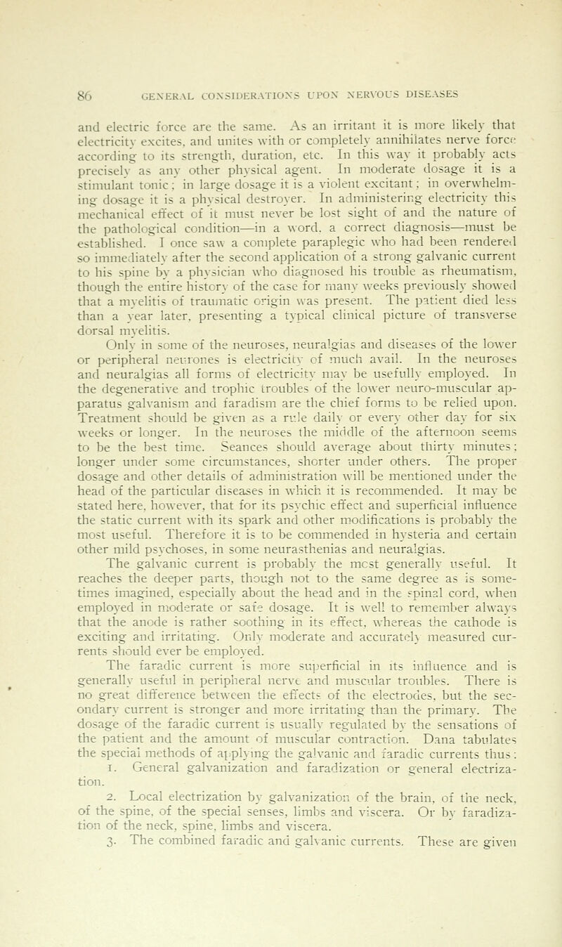 and electric force are the same. As an irritant it is more likely that electricity excites, and unites with or completely annihilates nerve force according to its strength, duration, etc. In this way it probably acts precisely as any other physical agent. In moderate dosage it is a stimulant tonic : in large dosage it is a violent excitant: in overwhelm- ing dosage it is a physical destroyer. In administering electricity this mechanical effect of it must never be lost sight of and the nature of the pathological condition—in a word, a correct diagnosis—must be established. I once saw a complete paraplegic who had been rendere-d so immediately after the second application of a strong galvanic current to his spine by a physician who diagnosed his trouble as rheumatism, though the entire histcr}- of the case for many weeks previously showed that a myelitis of traumatic origin was present. The patient died less than a year later, presenting a typical clinical picture of transverse dorsal myelitis. Only in some of the neuroses, neuralgias and diseases of the lower or peripheral neurones is electricity of much avail. In the neuroses and neuralgias all forms of electricity may be usefully employed. In the degenerative and trophic troubles of the lower neuro-muscular ap- paratus galvanism and faradism are the chief forms to be relied upon. Treatment should be given as a rule daily or every other day for six weeks or longer. In the neuroses the middle of the afternoon seems to be the best time. Seances should average about thirty minutes; longer under some circumstances, shorter under others. The proper dosage and other details of administration will be mentioned under the head of the particular diseases in which it is recommended. It may be stated here, however, that for its psychic effect and superficial influence the static current with its spark and other modifications is probably the most useful. Therefore it is to be commended in hysteria and certain other mild psychoses, in some neurasthenias and neuralgias. The galvanic current is probably the most generally useful. It reaches the deeper parts, though not to the same degree as is some- times imagined, especially about the head and in the spinal cord, when employed in moderate or safe dosage. It is well to remember always that the anode is rather soothing in its effect, whereas the cathode is exciting and irritating. Onlv moderate and accurateh measured cur- rents should ever be employed. The faradic current is more superficial in its influence and is generally useful in peripheral nerve and muscular troubles. There is no great difference between the eflects of the electrodes, but the sec- ondary current is stronger and more irritating than the primary. The dosage of the faradic current is usually regulated by the sensations of the patient and the am.ount of muscular contraction. Dana tabulates the special methods of applying the galvanic and faradic currents thus: 1. General galvanization and faradization or general electriza- tion. 2. Local electrization by galvanization of the brain, of the neck, of the spine, of the special senses, limbs and viscera. Or by faradiza- tion of the neck, spine, limbs and viscera. 3. The combined faradic and gah anic currents. These are given