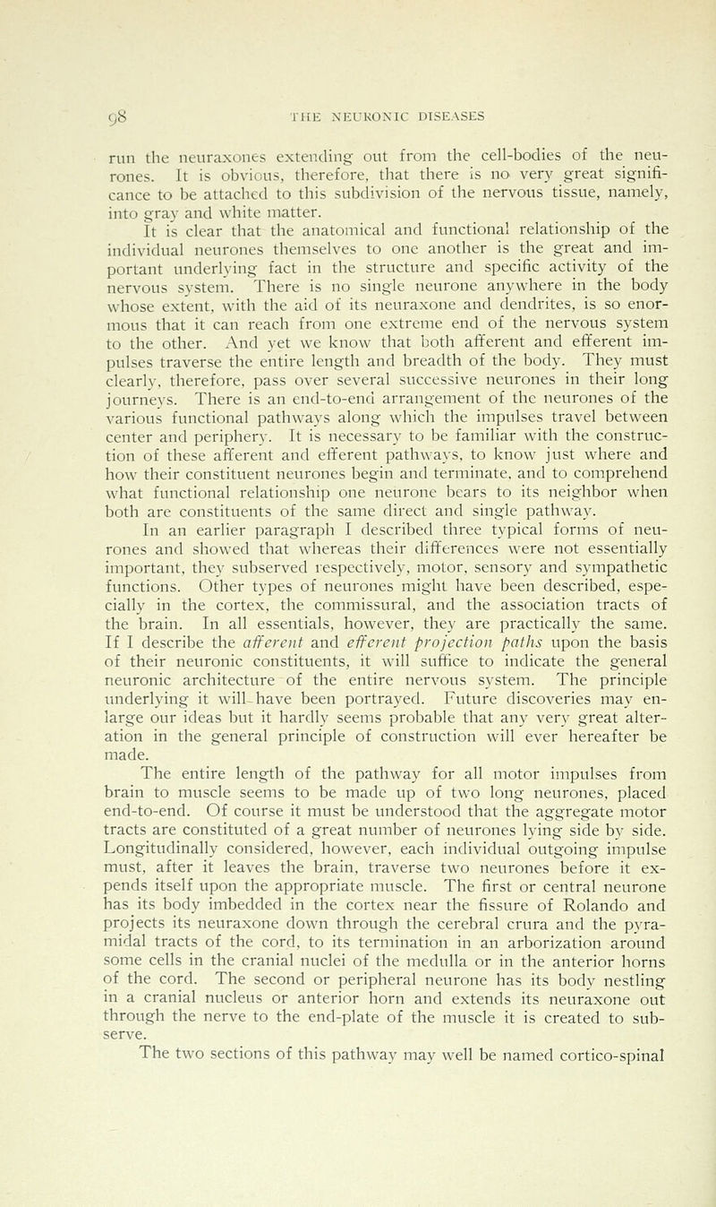 run the neuraxones extending out from the cell-bodies of the neu- rones. It is obvious, therefore, that there is no^ very great signifi- cance to be attached to this subdivision of the nervous tissue, namely, into gray and white matter. It is clear that the anatomical and functional relationship of the individual neurones themselves to one another is the great and im- portant underlying fact in the structure and specific activity of the nervous system. There is no single neurone anywhere in the body whose extent, with the aid of its neuraxone and dendrites, is so enor- mous that it can reach from one extreme end of the nervous system to the other. And yet we know that both afferent and efferent im- pulses traverse the entire length and breadth of the body. They must clearly, therefore, pass over several successive neurones in their long journeys. There is an end-to-end arrangement of the neurones of the A^arious functional pathways along which the impulses travel between center and periphery. It is necessary to be familiar with the construc- tion of these afferent and efferent pathways, to know just where and how their constituent neurones begin and terminate, and to comprehend what functional relationship one neurone bears to its neighbor when both are constituents of the same direct and single pathway. In an earlier paragraph I described three typical forms of neu- rones and showed that whereas their differences were not essentially important, they subserved respectively, motor, sensory and sympathetic functions. Other types of neurones might have been described, espe- cially in the cortex, the commissural, and the association tracts of the brain. In all essentials, however, they are practically the same. If I describe the afferent and efferent projection paths upon the basis of their neuronic constituents, it will suffice to indicate the general neuronic architecture of the entire nervous system. The principle imderlying it will have been portrayed. Future discoveries may en- large our ideas but it hardly seems probable that any very great alter- ation in the general principle of construction will ever hereafter be made. The entire length of the pathway for all motor impulses from brain to muscle seems to be made up of two long neurones, placed end-to-end. Of course it must be understood that the aggregate motor tracts are constituted of a great number of neurones lying side by side. Longitudinally considered, however, each individual outgoing impulse must, after it leaves the brain, traverse two neurones before it ex- pends itself upon the appropriate muscle. The first or central neurone has its body imbedded in the cortex near the fissure of Rolando and projects its neuraxone down through the cerebral crura and the pvra- midal tracts of the cord, to its termination in an arborization around some cells in the cranial nuclei of the medulla or in the anterior horns of the cord. The second or peripheral neurone has its body nestling in a cranial nucleus or anterior horn and extends its neuraxone out through the nerve to the end-plate of the muscle it is created to sub- serve. The two sections of this pathway may well be named cortico-spinal