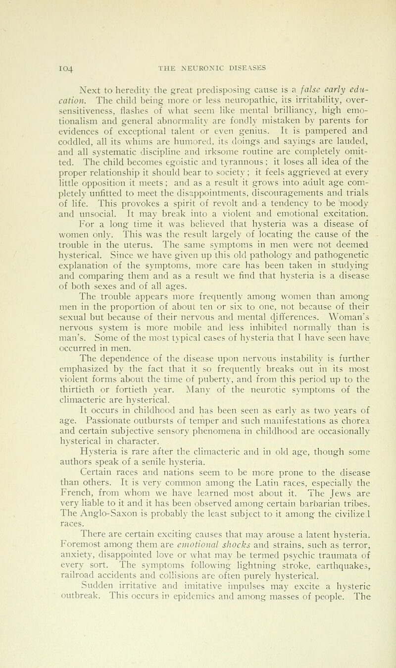 Next to heredity the great predisposing cause is a false early edu- cation. The child being more or less neuropathic, its irritability, over- sensitiveness, flashes of what seem like mental brilliancy, high emo- tionalism and general abnormality are fondly mistaken by parents for evidences of exceptional talent or even genius. It is pampered and coddled, all its whmis are humored, its doings and sayings are lauded, and all systematic discipline and irksome routine are completely omit- ted. The child becomes egoistic and tyrannous; it loses all idea of the proper relationship it should bear to society; it feels aggrieved at every little opposition it meets; and as a result it grows into adult age com- pletely unfitted to meet the disappointments, discouragements and trials of life. This provokes a spirit of revolt and- a tendency to be moody and unsocial. It may break into a violent and emotional excitation. For a long time it was believed that hysteria was a disease of women only. This was the result largely of locating the cause of the trouble in the uterus. The same symptoms in men were not deemed hysterical. Since we have given up this old pathology and pathogenetic explanation of the symptoms, more care has been taken in studying and comparing them and as a result we find that hysteria is a disease of both sexes and of all ages. The trouble appears more frequently among women than among men in the proportion of about ten or six to one, not because of their sexual but because of their nervous and mental dififerences. Woman's nervous system is more mobile and less inhibited normally than is man's. Some of the most typical cases of hysteria that I have seen have occurred in men. The dependence of the disease upon nervous instability is further emphasized by the fact that it so frequently breaks out in its most violent forms about the time of puberty, and from this period up to the thirtieth or fortieth year. Many of the neurotic symptoms of the climacteric are hysterical. It occurs in childhood and has been seen as early as two years of age. Passionate outbursts of temper and such manifestations as chorea and certain subjective sensory phenomena in childhood are occasionally- hysterical in character. Hysteria is rare after the climacteric and in old age, though some authors speak of a senile hysteria. Certain races and nations seem to be more prone to the disease than others. It is very common among the Latin races, especially the French, from whom we have learned most about it. The Jews are very liable to it and it has been observed among certain barbarian tribes. The Anglo-Saxon is probably the least subject to it among the civilized races. There are certain exciting causes that may arouse a latent hysteria. Foremost among them are emotional shocks and strains, such as terror, anxiety, disappointed love or what may be termed psychic traumata of every sort. The symptoms following lightning stroke, earthquakes, railroad accidents and collisions are often purely hysterical. Sudden irritative and imitative impulses may excite a hysteric outbreak. This occurs in epidemics and among masses of people. The