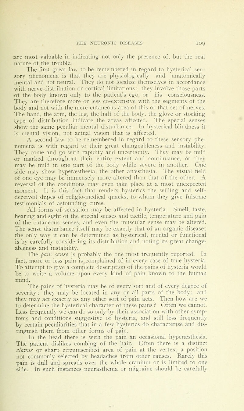 are most valuable in indicating not only the presence of, but the real nature of the trouble. The first great law to be remembered in regard to hysterical sen- sory phenomena is that they are physiologically and anatomically mental and not neural. They do not localize themselves in accordance with nerve distribution or cortical limitations; they involve those parts of the body known only to the patient's ego, or his consciousness. They are therefore more or less co-extensive with the segments of the body and not with the mere cutaneous area of this or that set of nerves. The hand, the arm, the leg, the half of the body, the glove or stocking type of distribution indicate the areas aflected. The special senses show the same peculiar mental disturbance. In hysterical blindness it is mental vision, not actual vision that is affected. A second law to be remembered in regard to these sensory phe- nomena is with regard to their great changeableness and instability. They come and go with rapidity and uncertainty. They may be mild or marked throughout their entire extent and continuance, or they may be mild in one part of the body while severe in another. One side may show hypersesthesia, the other anaesthesia. The visual field of one eye may be immensely more altered than that of the other. A reversal of the conditions may even take place at a most unexpected moment. It is this fact that renders hysterics the walling and self- deceived dupes of religio-medical quacks, to whom they give fulsome testimonials of astounding cures. All forms of sensation may be affected in hysteria. Smell, taste, hearing and sight of the special senses and tactile, temperature and pain of the cutaneous senses, and even the muscular sense may be altered. The sense disturbance itself may be exactly that of an organic disease; the only way it can be determined as hysterical, mental or functional is by carefully considering its distribution and noting its great change- ableness and instability. The pain sense is probably the one most frequently reported. In fact, more or less pain is complained of in every case of true hysteria. To attempt to give a complete description of the pains of hysteria would be to write a volume upon every kind of pain known to the human mind. The pains of hysteria may be of every sort and of every degree of severity; they may be located in any or all parts of the body; and they may act exactly as any other sort of pain acts. Then how are we to determine the hysterical character of these pains ? Often we cannot. Less frequently we can do so only by their association with other symp- toms and conditions suggestive of hysteria, and still less frequently by certain peculiarities that in a few hysterics do characterize and dis- tinguish them from other forms of pain. In the head there is with the pain an occasional hyperzesthesia. The patient dislikes combing of the hair. Often there is a distinct clavus or sharp circumscribed area of pain at the vertex, a position not commonly selected by headaches from other causes. Rarely this pain is dull and spreads over the whole cranium or is limited to one side. In such instances neurasthenia or migraine should be carefully