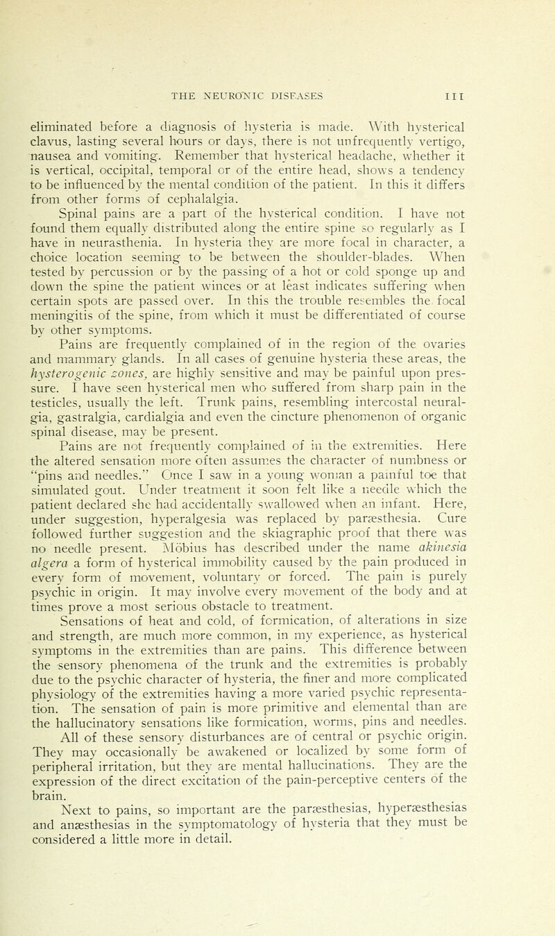 eliminated before a diagnosis of hysteria is made. With hysterical clavus, lasting several hours or days, there is not unfrequently vertigo, nausea and vomiting. Remember that hysterical headache, whether it is vertical, occipital, temporal or of the entire head, shows a tendency to be influenced by the mental condition of the patient. In this it differs from other forms of cephalalgia. Spinal pains are a part of the hysterical condition. I have not found them equally distributed along the entire spine so regularly as I have in neurasthenia. In hysteria they are more focal in character, a choice location seeming to be between the shoulder-blades. When tested by percussion or by the passing of a hot or cold sponge up and down the spine the patient winces or at least indicates suffering when certain spots are passed over. In this the trouble resembles the focal meningitis of the spine, from which it must be differentiated of course by other symptoms. Pains are frequently complained of in the region of the ovaries and mammary glands. In all cases of genuine hysteria these areas, the hysterogenic zones, are highly sensitive and may be painful upon pres- sure. I have seen hysterical men v/ho suffered from sharp pain in the testicles, usually the left. Trunk pains, resembling intercostal neural- gia, gastralgia, cardialgia and even the cincture phenomenon of organic spinal disease, may be present. Pains are not frequently complained of in the extremities. Here the altered sensation more often assum.es the character of numbness or pins and needles. Once I saw in a yoimg wonsan a pamful toe that simulated gout. Under treatment it soon felt like a ricedle which the patient declared she had accidentally swallowed when an infant. Here, under suggestion, hyperalgesia was replaced by parsesthesia. Cure followed further suggestion and the skiagraphic proof that there was no needle present. Mobius has described under the name akinesia algera a form of hysterical immobility caused by the pain produced in every form of movement, voluntary or forced. The pain is purely psychic in origin. It may involve every movement of the body and at times prove a most serious obstacle to treatment. Sensations of heat and cold, of formication, of alterations in size and strength, are much more common, in my experience, as hysterical symptoms in the extremities than are pains. This dift'erence between the sensory phenomena of the trunk and the extremities is probably due to the psychic character of hysteria, the finer and more com.plicated physiology of the extremities having a more varied psychic representa- tion. The sensation of pain is more primitive and elemental than are the hallucinatory sensations like formication, worms, pins and needles. All of these sensory disturbances are of central or psychic origin. They may occasionally be avv^akened or localized by some form of peripheral irritation, but they are mental hallucinations. They are the expression of the direct excitation of the pain-perceptive centers of the brain. Next to pains, so important are the parjesthesias, hypergesthesias and anaesthesias in the symptomatology of hysteria that they must be considered a little more in detail.