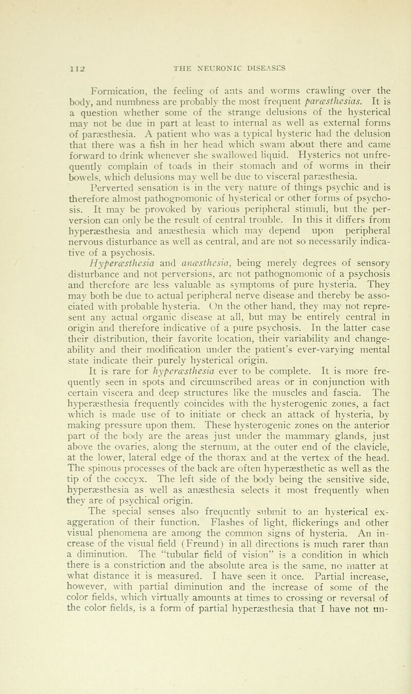 Formication, the feeling of ants and worms crawling over the body, and numbness are probably the most frequent parcusthesias. It is a question whether some of the strange delusions of the hysterical may not be due in part at least to internal as well as external forms of paraesthesia. A patient who was a typical hysteric had the delusion that there was a fish in her head which swam about there and came forward to drink whenever she swallowed liquid. Hysterics not unfre- quently complain of toads in their stomach and of worms in their bowels, which delusions may well be due to visceral paraesthesia. Perverted sensation is in the very nature of things psychic and is therefore almost pathognomonic of hysterical or other forms of psycho- sis. It may be provoked by various peripheral stimuli, but the per- version can only be the result of central trouble. In this it differs from hyperaesthesia and anesthesia w^hich may depend upon peripheral nervous disturbance as well as central, and are not so necessarily indica- tive of a psychosis. Hypercesthesia and ancesthesia, being merely degrees of sensory disturbance and not perversions, are not pathognomonic of a psychosis and therefore are less valuable as symptoms of pure hysteria. They may both be due to actual peripheral ner\^e disease and thereby be asso- ciated with probable hysteria. On the other hand, they may not repre- sent any actual organic disease at all, but may be entirely central in origin and therefore indicative of a pure psychosis. In the latter case their distribution, their favorite location, their variability and change- ability and their modification under the patient's ever-varying mental state indicate their purely hysterical origin. It is rare for hypercustliesia ever to be complete. It is more fre- quently seen in spots and circumscribed areas or in conjunction with certain viscera and deep structures like the muscles and fascia. The hypersesthesia frequently coincides with the hysterogenic zones, a fact which is made use of to initiate or check an attack of hysteria, by making pressure upon them. These hysterogenic zones on the anterior part of the body are the areas just under the mammary glands, just above the ovaries, along the sternum, at the outer end of the clavicle, at the lower, lateral edge of the thorax and at the vertex of the head. The spinous processes of the back are often hypersesthetic as well as the tip of the coccyx. The left side of the body being the sensitive side, hyperaesthesia as well as anaesthesia selects it most frequently when they are of psychical origin. The special senses also frequently submit to an hysterical ex- aggeration of their function. Flashes of light, flickerings and other visual phenomena are among the common signs of hysteria. An in- crease of the visual field (Freund) in all directions is much rarer than a diminution. The tubular field of vision is a condition in which there is a constriction and the absolute area is the same, no matter at what distance it is measured. I have seen it once. Partial increase, however, with partial diminution and the increase of some of the color fields, which virtually amoimts at times to crossing or reversal of the color fields, is a form of partial hyperaesthesia that I have not un-