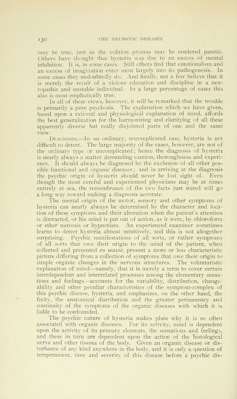 may be true, just as the volition process may be rendered paretic. Others have thought that hysteria was due to an excess of mental inhibition. It is, in some cases. Still ethers find that emotionalism and an excess of imagination enter most largely into its pathogenesis. In some cases they undoubtedly do. And finally, not a few believe that it is merely the result of a vicious education and discipline in a neu- ropathic and unstable individual. In a large percentage of cases this also is most emphatically true. In all of these views, ho^^•ever, it will be remarked that the trouble is primarily a pure psychosis. The explanation which we have given, based upon a rational and physiological explanation of mind, affords the best generalization for the harmonizing and clarifying of all these apparently diverse but really disjointed parts of one and the same view^ Diagnosis.—In an ordinary, uncomplicated case, hysteria is not difficult to detect. The large majority of the cases, however, are not of the ordinary type or uncomplicated; hence the diagnosis of hysteria is nearly always a matter demanding caution, thoroughness and experi- ence. It should ahvays be diagnosed by the exclusion of all other pos- sible functional and organic diseases; and in arriving at the diagnosis the psychic origin of hysteria should never be lost sight of. Even though the most careful and experienced physicians may be at times entirely at sea, the remembrance of the two facts just stated will go a long way tow^ard making a diagnosis accurate. The mental origin of the motor, sensory and other symptoms of hysteria can nearly always be determined by the character and loca- tion of these symptoms and their alteration when the patient's attention is distracted, or his mind is put out of action, as it were, by chloroform or ether narcosis or hypnotism. An experienced examiner sometimes learns to detect hysteria almost intuitively, and this is not altogether surprising. Psychic manifestations of all sorts, or rather symptom.s of all sorts that ow^e their origin to the mind of the patient, when collected and presented en masse, present a more or less characteristic picture differing from a collection of symptoms that owe their origin to simple organic changes in the nervous structures. The voluntaristic explanation of mind—namely, that it is merely a term to cover certain interdependent and interrelated processes among the elementary sensa- tions and feelings—accounts for the variability, distribution, change- ability and other peculiar characteristics of the symptom-complex of this psychic disease, hysteria, and emphasizes, on the other hand, the fixity, the anatomical distribution and the greater permanency and continuity of the symptoms of the organic diseases with which it is liable to be confounded. The psychic nature of hysteria makes plain why it is so often associated with organic diseases. For its activity, mind is dependent upon the activity of its primary elements, the sensations and feelings, and these in turn are dependent upon the action of the histological nerve and other tissues of the body. Given an organic disease or dis- turbance of any kind anywhere in the body, and it is onl}' a question of temperament, time and severity of this disease before a psychic dis-
