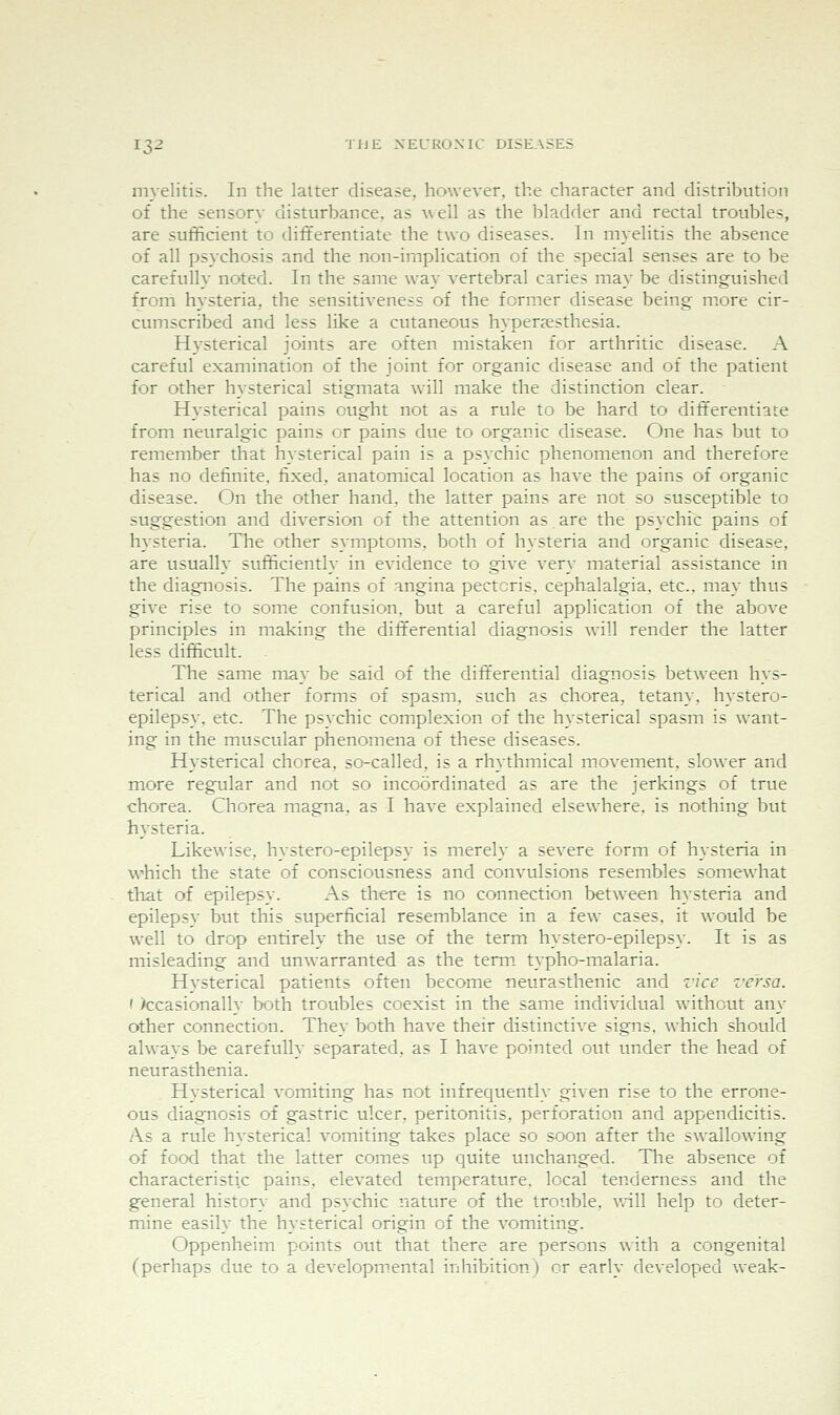 myelitis. In the latter disease, however, the character and distribution of the sensory disturbance, as well as the bladder and rectal troubles, are sufficient to differentiate the two diseases. In myelitis the absence of all psychosis and the non-implication of the special senses are to be carefully noted. In the same way vertebral caries may be distinguished from hysteria, the sensitiveness of the former disease being more cir- cumscribed and less like a cutaneous hyperjesthesia. Hysterical joints are often mistaken for arthritic disease. A careful examination of the joint for organic disease and of the patient for other hysterical stigmata wall make the distinction clear. Hysterical pains ought not as a rule to be hard to dift'erentiate from neuralgic pains or pains due to organic disease. One has but to remember that hysterical pain is a psychic phenomenon and therefore has no definite, fixed, anatomical location as have the pains of organic disease. On the other hand, the latter pains are not so susceptible to suggestion and diversion of the attention as are the psychic pains of hysteria. The other symptoms, both of hysteria and organic disease, are usually sufficiently in evidence to give very material assistance in the diagnosis. The pains of angina pectoris, cephalalgia, etc., may thus give rise to some confusion, but a careful application of the above principles in making the differential diagnosis will render the latter less difficult. The same may be said of the differential diagnosis between hys- terical and other forms of spasm, such as chorea, tetany, hystero- epilepsy, etc. The psychic complexion of the hysterical spasm is want- ing in the muscular phenomena of these diseases. Hysterical chorea, so-called, is a rhythmical movement, slower and more regular and not so incoordinated as are the jerkings of true chorea. Chorea magna, as I have explained elsewhere, is nothing but hysteria. Likewise, hystero-epilepsy is merely a severe form of hysteria in which the state of consciousness and convulsions resembles somewhat that of epilepsy. As there is no connection between hysteria and epilepsy but this superficial resemblance in a few cases, it would be w^ell to drop entirely the use of the term hystero-epilepsy. It is as misleading and unwarranted as the term typho-malaria. Hysterical patients often become neurasthenic and z'ice versa. ( )ccasionally both troubles coexist in the same individual without any other connection. They both have their distinctive signs, which should always be carefully separated, as I have pointed out under the head of neurasthenia. Hysterical vomiting has not infrequently given rise to the errone- ous diagnosis of gastric ulcer, peritonitis, perforation and appendicitis. As a rule hysterical vomiting takes place so soon after the swallowing of food that the latter comes up quite unchanged. The absence of characteristic pains, elevated temperature, local tenderness and the general history and psychic nature of the trouble, vrill help to deter- mine easily the hysterical origin of the vomiting. Oppenheim points out that there are persons wixh a congenital (perhaps due to a developmental inhibition) or early developed weak-