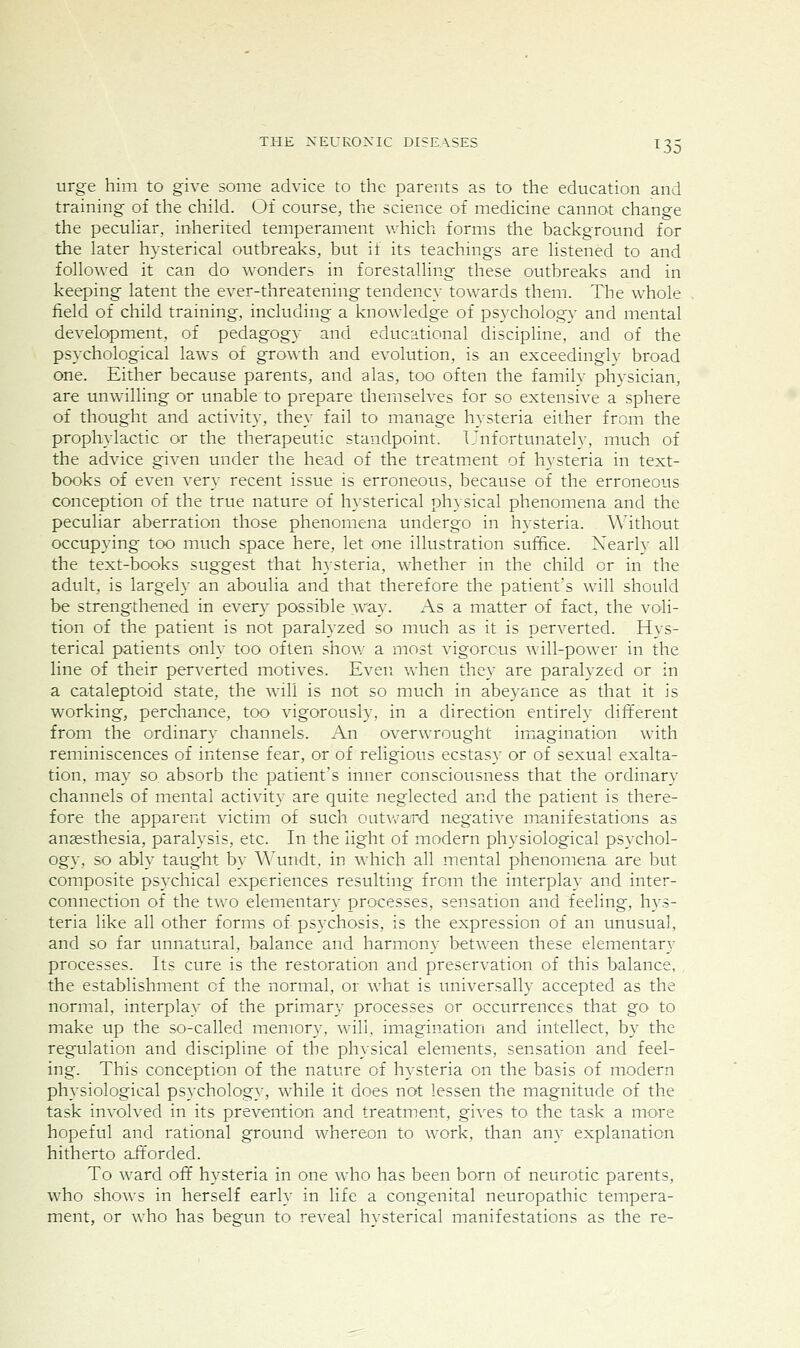 urge him to give some advice to the parents as to the education and training of the child. Of course, the science of medicine cannot change the pecuHar, inherited temperament v/hich forms the background for the later hysterical outbreaks, but if its teachings are listened to and followed it can do wonders in forestalling these outbreaks and in keeping latent the ever-threatening tendency towards them. The whole field of child training, including a knowledge of psychology and mental development, of pedagogy and educational discipline, and of the psychological laws of growth and evolution, is an exceedinglv broad one. Either because parents, and alas, too often the family physician, are unwilling or unable to prepare themselves for so extensive a sphere of thought and activity, they fail to manage hysteria either from the prophylactic or the therapeutic standpoint. Unfortunately, much of the advice given under the head of the treatment of hysteria in text- books of even very recent issue is erroneous, because of the erroneous conception of the true nature of hysterical physical phenomena and the peculiar aberration those phenomena undergo in hysteria. Without occupying too much space here, let one illustration suffice. Xearly all the text-books suggest that hysteria, whether in the child or in the adult, is largely an aboulia and that therefore the patient's will should be strengthened in every possible way. As a matter of fact, the voli- tion of the patient is not paralyzed so much as it is perverted. Hys- terical patients only too often show a most vigorous avill-power in the line of their perverted motives. Even vvdien they are paralyzed or in a cataleptoid state, the will is not so much in abeyance as that it is working, perchance, too vigorously, in a direction entirely different from the ordinary channels. An overwrought imagination with reminiscences of intense fear, or of religious ecstasy or of sexual exalta- tion, may so absorb the patient's inner consciousness that the ordinary channels of mental activity are quite neglected and the patient is there- fore the apparent victim of such outward negative manifestations as anaesthesia, paralysis, etc. In the light of modern physiological psychol- ogy, so ably taught by Wundt, in which all mental phenomena are but composite ps3xhical experiences resulting from the interplay and inter- connection of the tvro elementary processes, sensation and feeling, hys- teria like all other forms of psychosis, is the expression of an unusual, and so far unnatural, balance and harmony between these elementary processes. Its cure is the restoration and preservation of this balance, the establishment of the normal, or what is universally accepted as the normal, interplay of the primary processes or occurrences that go to make up the so-called memory, will, imagination and intellect, by the regulation and discipline of the physical elements, sensation and feel- ing. This conception of the nature of hysteria on the basis of modern physiological psychology, while it does not lessen the magnitude of the task involved in its prevention and treatment, gives to the task a more hopeful and rational ground whereon to work, than any explanation hitherto afforded. To ward off hysteria in one who has been born of neurotic parents, who shows in herself early in life a congenital neuropathic tempera- ment, or who has begun to reveal hvsterical manifestations as the re-