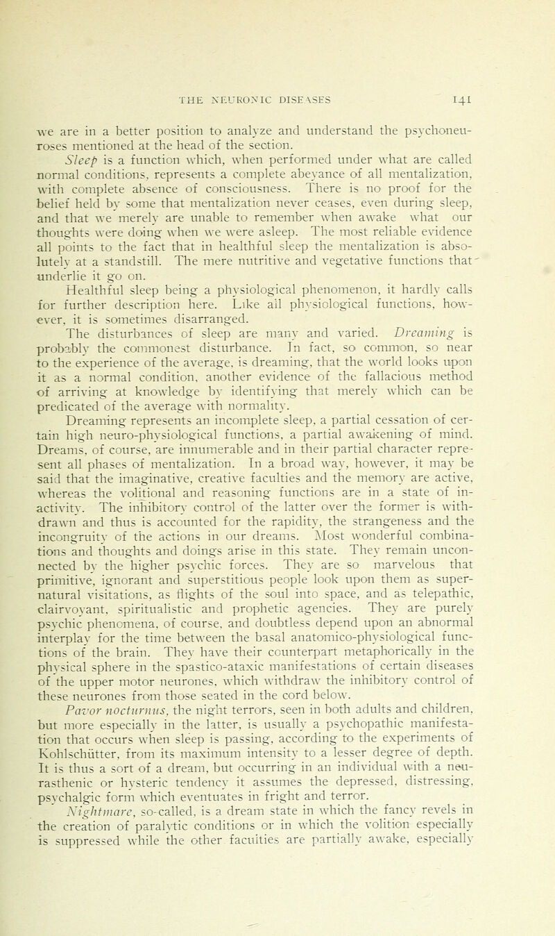 we are in a better position to analyze and understand the psychoneu- Toses mentioned at the head of the section. Sleep is a function which, when performed under what are called normal conditions, represents a complete abeyance of all mentalization, with complete absence of consciousness. There is no proof for the belief held by some that mentalization never ceases, even during sleep, and that we merely are unable to remember when awake what our thoughts were doing when we were asleep. The most reliable evidence all points to the fact that in healthful sleep the mentalization is abso- lutelv at a standstill. The mere nutritive and vegetative functions that' underlie it go on. Healthful sleep being a physiological phenomenon, it hardly calls for further description here. Like all physiological functions, how- ever, it is sometimes disarranged. The disturbances of sleep are many and varied. Dreaming is probably the commonest disturbance. In fact, so common, so near to the experience of the average, is dreaming, that the world looks upon it as a normal condition, another evidence of the fallacious method of arriving at knowledge by identifying that merely which can be predicated of the average with normality. Dreaming represents an incomplete sleep, a partial cessation of cer- tain high neuro-physiological functions, a partial awaicening of mind. Dreams, of course, are innumerable and in their partial character repre- sent all phases of mentalization. In a broad way, however, it may be said that the imaginative, creative faculties and the memory are active, whereas the volitional and reasoning functions are in a state of in- activity. The inhibitory control of the latter over the former is with- drawn and thus is accounted for the rapidity, the strangeness and the incongruity of the actions in our dreams. Most wonderful combina- tions and thoughts and doings arise in this state. They remain uncon- nected bv the higher psychic forces. They are so m.arvelous that primitive, ignorant and superstitious people look upon them as super- natural visitations, as flights of the soul into space, and as telepathic, clairvoyant, spiritualistic and prophetic agencies. They are purely psychic phenomena, of course, and doubtless depend upon an abnormal interplay for the time between the basal anatomico-physiological func- tions of the brain. They have their counterpart metaphorically in the physical sphere in the spastico-ataxic manifestations of certain diseases of the upper motor neurones, which withdraw the inhibitory control of these neurones from those seated in the cord below. Pavor nocturmis, the night terrors, seen in both adults and children, but more especially in the latter, is usually a psychopathic manifesta- tion that occurs when sleep is passing, according to the experiments of Kohlschiitter, from its maximum intensity to a lesser degree of depth. It is thus a sort of a dream, but occurring in an individual with a neu- rasthenic or hysteric tendency it assumes the depressed, distressing, psychalgic form which eventuates in fright and terror. Xightmare, so-called, is a dream state in which the fancy revels in the creation of parahtic conditions or in which the volition especially is suppressed while the other faculties are partially awake, especially