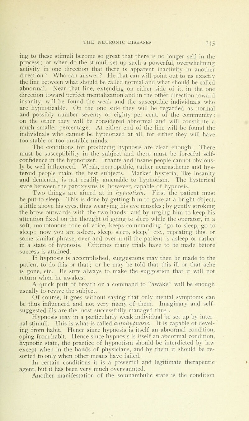 ing to these stimuli become so great that there is no longer self in the process; or when do the stimuli set up such a powerful, overwhelming activity in one direction that there is apparent inactivity in another direction ? Who can answer ? He that can will point out to us exactly the line between what should be called normal and what should be called abnormal. Near that line, extending on either side of it, in the one direction toward perfect mentalization and in the other direction toward insanity, will be found the weak and the susceptible individuals who are hypnotizable. On the one side they will be regarded as normal and possibly number seventy or eighty per cent, oi the community; on the other they will be considered abnormal and will constitute a much smaller percentage. At either end of the line will be found the individuals who cannot be hypnotized at all, for either they will have too stable or too unstable minds. The conditions for producing hypnosis are clear enough. There must be susceptibility in the subject and there must be forceful self- confidence in the hypnotizer. Infants and insane people cannot obvious- ly be well influenced. Weak, neuropathic, rather neurasthenic and hys- teroid people make the best subjects. Marked hysteria, like insanity and dementia, is not readily amenable to hypnotism. The hysterical state between the paroxysms is, however, capable of hypnosis. Two things are aimed at in hypnotism. First the patient must be put to sleep. This is done by getting him to gaze at a brig-ht object, a little above his eyes, thus wearying his eye muscles; by gently stroking the hrow outwards with the two hands; and by urging him to. keep his attention fixed on the thought of going to sleep while the operator, in a soft, monotonous tone of voice, keeps commanding go to sleep, go to sleep; now you are asleep, sleep, sleep, sleep, etc., repeating this, or some similar phrase, over and over until the patient is asleep or rather in a state of hypnosis. Ofttimes many trials have to be made before success is attained. If hypnosis is accomplished, suggestions may then be made to the patient to do this or that; or he may be told that this ill or that ache is gone, etc. Be sure always to make the suggestion that it will not return when he awakes. A quick pufif of breath or a command to awake' will be enough usually to revive the subject. Of course, it goes v/ithout saying that only mental symptoms can be thus influenced and not very many of them. Imaginary and self- suggested ills are the most successfully managed thus . Hypnosis may in a particularly weak individual be set up by inter- nal stimuli. This is what is called autohypnosis. It is capable of devel-' ing from habit. Hence since hypnosis is itself an abnormal condition, oping from habit. Hence since hypnosis is itself an abnormal condition, bypnotic state, the practice of hypnotism should be interdicted by law except when in the bands of physicians, and by them it should be re- sorted to only when other means have failed. In certain conditions it is a powerful and legitimate therapeutic agent, but it has been very much overvaunted. Another manifestation of the somnambulic state is the condition
