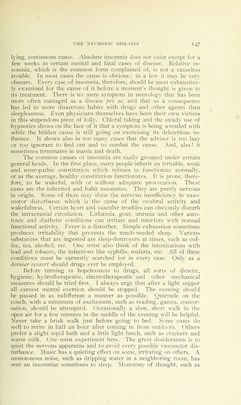 lying, continuous cause. Absolute insomnia does not exist except for a few weeks in certain mental and fatal cases of disease. Relative in- somnia, which is the common form complained of, is not a causeless trouble. In most cases the cause is obvious; in a few it may be very obscure. Every case of insomnia, therefore, should be most exhaustive- ly examined for the cause of it before a moment's thought is given to its treatment. There is no mere symptom in neurology that has been more often managed as a disease per se, and that as a consequence has led to more disastrous habits with drugs and other agents than sleeplessness. Even physicians themselves have been their own victims in this stupendous piece of folly. Chloral taking and the steady use of hypnotics shows on the face of it that a symptom is being wrestled with while the hidden cause is still going on exercising its deleterious in- fluence. It shows also in too many cases that the adviser is too lazy or too ignorant to find out and to combat the cause. And, alas! it sometimes terminates in mania and death. The common causes of insomnia are easily grouped under certain general heads. In the first place, many people inherit an irritable, weak and neuropathic constitution which refuses to functionate normally, or as the average, healthy constitution functionates. It is prone, there- fore, to be wakeful, with or without adequate provocation. These cases are the inherited and habit insomnias. They are purely nervous in origin. Some of them may show the nervous insufficiency in vaso- motor disturbance which is the cause of the cerebral activity and wakefulness. Certain heart and vascular troubles can obviously disturb the intracranial circulation. Lithasmia, gout, uraemia and other auto- toxic and diathetic conditions can irritate and interfere with normal functional activity. Fever is a disturber. Simple exhaustion sometimes produces irritability that prevents the much-needed sleep. Various substances that are ingested are sleep-destroA'ers at times, such as cof- fee, tea, alcohol, etc. One must also think of the intoxications with lead and tobacco, the infections like syphilis, malaria, etc. All of these conditions must be earnestly searched for in every case. Only as a dernier ressort should drugs ever be employed. Before turning in hopelessness to drugs, all sorts of dietetic, hygienic, hydrotherapeutic, electrotherapeutic and other mechanical measures should be tried first. I always urge that after a light supper all earnest mental exertion should be stopped. The evening should be passed in as indifferent a manner as possible. Quietude on the couch, with a minimum of excitement, such as reading, games, conver- sation, should be attempted. Occasionally a slow, short walk in the open air for a few minutes in the middle of the evening will be helpful. Never take a brisk walk just before going to bed. Some cases do well to retire in half an hour after coming in from outdoors. Others prefer a slight tepid bath and a little light lunch, such as crackers and warm milk. One must experiment here. The great desideratum is to quiet the nervous apparatus and to avoid every possible vasomotor dis- turbance. Music has a quieting effect on some, irritating on others. A monotonous noise, such as dripping water in a neighboring room, has sent an insomniac sometimes to sleep. Monotony of thought, such as