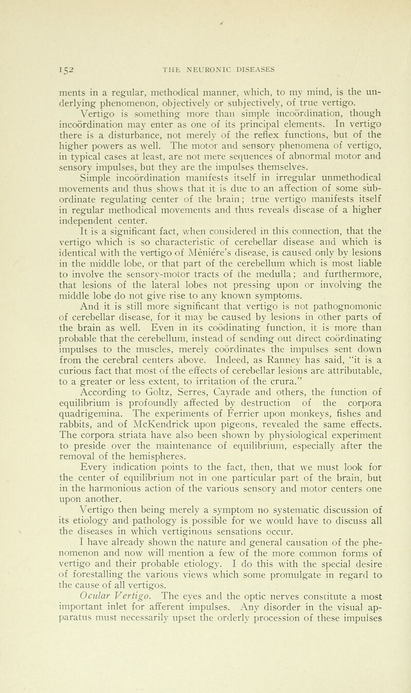 ments in a regular, methodical manner, which, to my mind, is the un- derlying phenomenon, objectively or subjectively, of true vertigo. Vertigo is something more than simple incoordination, though incoordination may enter as one of its principal elements. In vertigo there is a disturbance, not merely of the reflex functions, but of the higher powers as well. The motor and sensory phenomena of vertigo, in typical cases at least, are not mere sequences of abnormal motor and sensory impulses, but they are the impulses themselves. Simple incoordination manifests itself in irregular unmethodical movements and thus shows that it is due to an affection of some slib- ordinate regulating center of the brain; true vertigo manifests itself in regular methodical movements and thus reveals disease of a higher independent center. It is a significant fact, when considered in this connection, that the vertigo which is so characteristic of cerebellar disease and which is identical with the vertigo of Meniere's disea,se, is caused only by lesions in the middle lobe, or that part of the cerebellum which is most liable to involve the sensory-motor tracts of the medulla; and furthermore, that lesions of the lateral lobes not pressing upon or involving the middle lobe do not give rise to any known symptoms. And it is still more significant that vertigo is not pathognomonic of cerebellar disease, for it may be caused by lesions in other parts of the brain as well. Even in its coodinating function, it is more than probable that the cerebellum, instead of sending out direct coordinating impulses to the muscles, merely coordinates the impulses sent down from the cerebral centers above. Indeed, as Ranney has said, it is a curious fact that most of the effects of cerebellar lesions are attributable, to a greater or less extent, to irritation of the crura. According to Goltz, Serres, Cayrade and others, the function of equilibrium is profoundly affected by destruction of the corpora quadrigemina. The experiments of Ferrier upon monkeys, fishes and rabbits, and of McKendrick upon pigeons, revealed the same effects. The corpora striata have also been shown by physiological experiment to preside over the maintenance of equilibrium, especially after the removal of the hemispheres. Every indication points to the fact, then, that we must look for the center of equilibrium not in one particular part of the brain, but in the harmonious action of the various sensory and motor centers one upon another. Vertigo then being merely a symptom no systematic discussion of its etiology and pathology is possible for we would have to discuss all the diseases in which vertiginous sensations occur. I have already shown the nature and general causation of the phe- nomenon and now will mention a few of the more common forms of vertigo and their probable etiology. I do this with the special desire of forestalling the various views w^hich some promulgate in regard to the cause of all vertigos. Ocular Vertigo. The eyes and the optic nerves constitute a most important inlet for afferent impulses. Any disorder in the visual ap- paratus must necessarily upset the orderly procession of these impulses