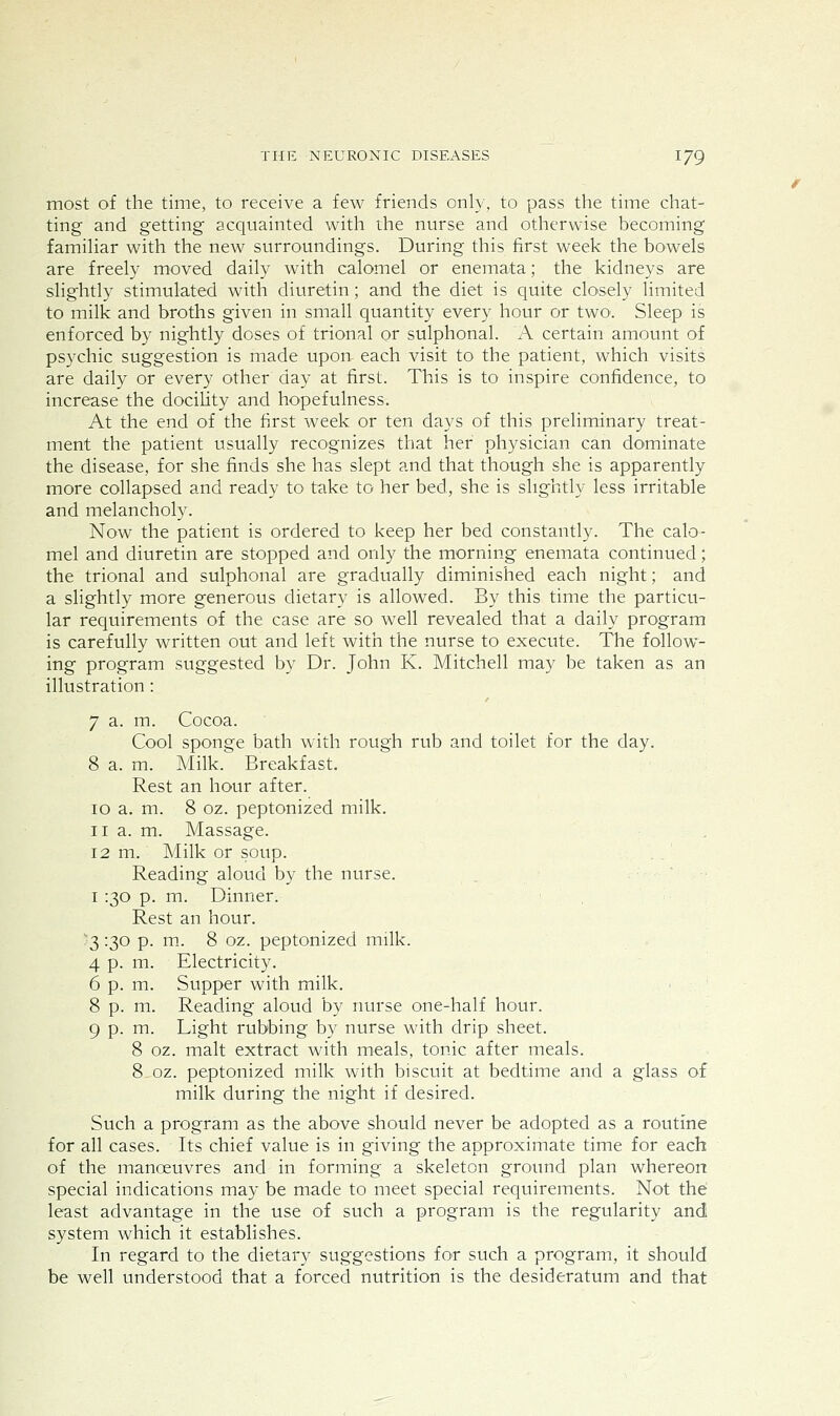 most of the time, to receive a few friends only, to pass the time chat- ting and getting acquainted with the nurse and otherwise becoming famihar with the new surroundings. During this first week the bowels are freely moved daily with calomel or enemata; the kidneys are slightly stimulated with diuretin; and the diet is quite closely limited to milk and broths given in small quantity every hour or two. Sleep is enforced by nightly doses of trional or sulphonal. A certain amount of psychic suggestion is made upon each visit to the patient, which visits are daily or every other day at first. This is to inspire confidence, to increase the docility and hopefulness. At the end of the first week or ten days of this preliminary treat- ment the patient usually recognizes that her physician can dominate the disease, for she finds she has slept and that though she is apparently more collapsed and ready to take to her bed, she is slightly less irritable and melancholy. Now the patient is ordered to keep her bed constantly. The calo- mel and diuretin are stopped and only the morning enemata continued; the trional and sulphonal are gradually diminished each night; and a slightly more generous dietary is allowed. By this time the particu- lar requirements of the case are so well revealed that a daily program is carefully written out and left with the nurse to execute. The follow- ing program suggested by Dr. John K. Mitchell may be taken as an illustration: 7 a. m. Cocoa. Cool sponge bath with rough rub and toilet for the day. 8 a. m. Milk. Breakfast. Rest an hour after. 10 a. m. 8 oz. peptonized milk. 11 a. m. Massage. 12 m. Milk or soup. Reading aloud by the nurse. I :30 p. m. Dinner. Rest an hour. 3 '30 P- ^- 8 02- peptonized milk. 4 p. m. Electricity. 6 p. m. Supper with milk. 8 p. m. Reading aloud by nurse one-half hour. 9 p. m. Light rubbing by nurse with drip sheet. 8 oz. malt extract with meals, tonic after meals. 8.0Z. peptonized milk with biscuit at bedtime and a glass of milk during the night if desired. Such a program as the above should never be adopted as a routine for all cases. Its chief value is in giving the approximate time for each of the manoeuvres and in forming a skeleton ground plan whereon special indications may be made to meet special requirements. Not the least advantage in the use of such a program is the regularity and system which it establishes. In regard to the dietary suggestions for such a program, it should be well understood that a forced nutrition is the desideratum and that