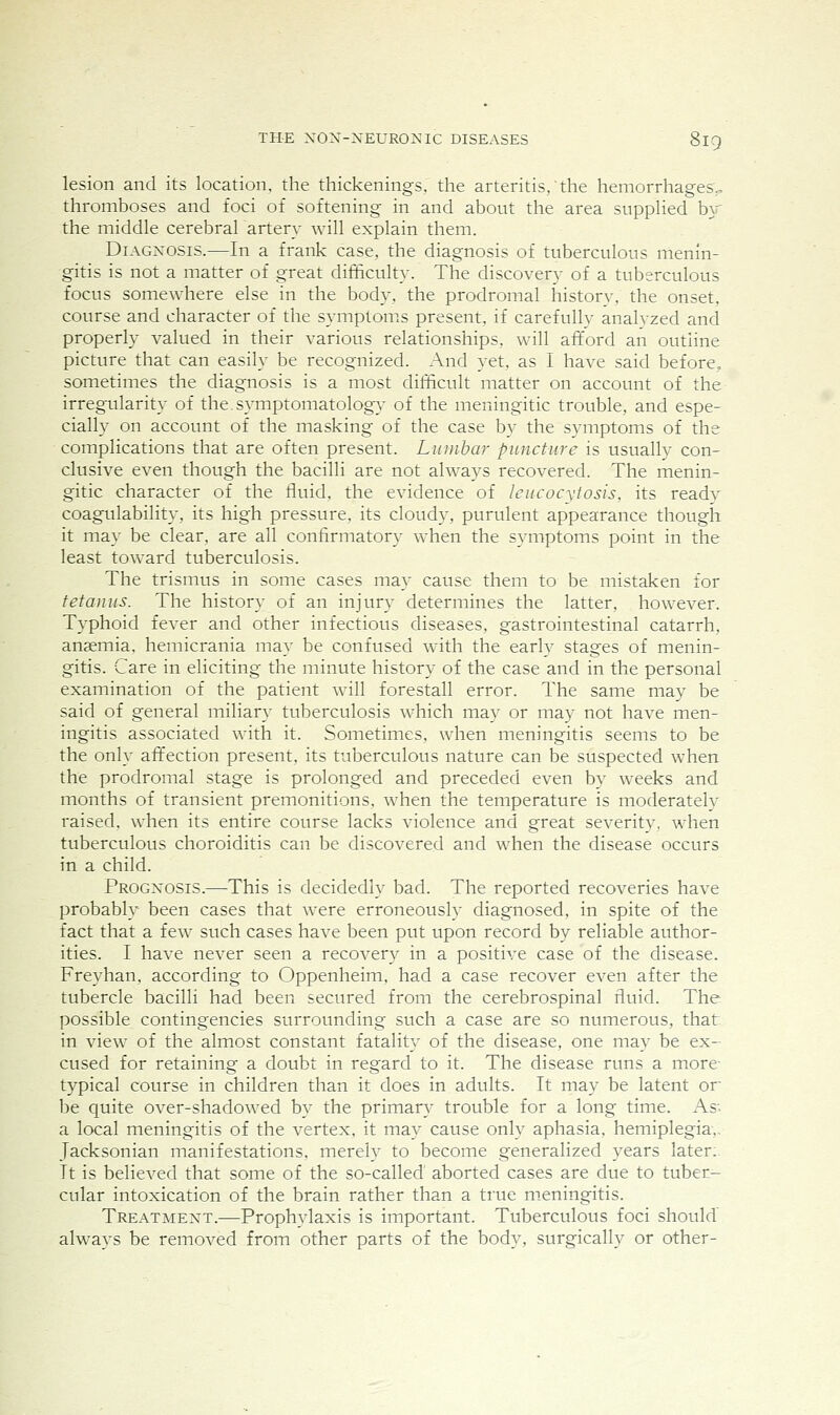 lesion and its location, the thickenings, the arteritis, the hemorrhages;, thromboses and foci of softening in and about the area supplied hy the middle cerebral artery will explain them. Diagnosis.—In a frank case, the diagnosis of tuberculous menin- gitis is not a matter of great difficulty. The discovery of a tuberculous focus somewhere else in the body, the prodromal historv, the onset, course and character of the symptoms present, if carefully analyzed and properly valued in their various relationships, will afford an outline picture that can easily be recognized. And yet, as I have said before, sometimes the diagnosis is a most diiffcult matter on account of the irregularity of the.symptomatology of the meningitic trouble, and espe- cially on account of the masking of the case by the symptoms of the complications that are often present. Lianhar pimcture is usually con- clusive even though the bacilli are not always recovered. The menin- gitic character of the tluid, the evidence of IcHCocytosis, its ready coagulability, its high pressure, its cloud)^ purulent appearance though it may be clear, are all confirmatory when the symptoms point in the least toward tuberculosis. The trismus in some cases may cause them to be mistaken for fetaIIus. The history of an injury determines the latter, however. Typhoid fever and other infectious diseases, gastrointestinal catarrh, ansemia, hemicrania may be confused with the early stages of menin- gitis. Care in eliciting the minute history of the case and in the personal examination of the patient will forestall error. The same may be said of general miliary tuberculosis which may or may not have men- ingitis associated with it. Sometimes, when meningitis seems to be the only affection present, its tuberculous nature can be suspected when the prodromal stage is prolonged and preceded even by weeks and months of transient premonitions, when the temperature is moderately raised, when its entire course lacks violence and great severity, when tuberculous choroiditis can be discovered and when the disease occurs in a child. Prognosis.—This is decidedly bad. The reported recoveries have probably been cases that were erroneously diagnosed, in spite of the fact that a few such cases have been put upon record by reliable author- ities. I have never seen a recovery in a positive case of the disease. Freyhan, according to Oppenheim. had a case recover even after the tubercle bacilli had been secured from the cerebrospinal fluid. The possible contingencies surrounding such a case are so numerous, that in view of the almost constant fatality of the disease, one may be ex- cused for retaining a doubt in regard to it. The disease runs a more- typical course in children than it does in adults. It may be latent or be quite over-shadowed by the primary trouble for a long time. As; a local meningitis of the vertex, it may cause only aphasia, hemiplegia,, Jacksonian manifestations, merely to become generalized years later:. It is believed that some of the so-called' aborted cases are due to tuber- cular intoxication of the brain rather than a true meningitis. Treatment.—Prophylaxis is important. Tuberculous foci should' always be removed from other parts of the body, surgically or other-
