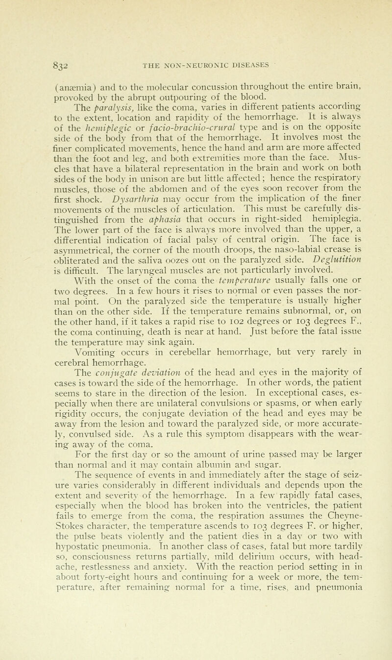(anaemia) and to the molecular concussion throughout the entire brain, provoked by the abrupt outpouring of the blood. The paralysis, like the coma, varies in different patients according to the extent, location and rapidity of the hemorrhage. It is always of the hcmiplegic or facio-hrachio-crural type and is on the opposite side of the body from that of the hemorrhage. It involves most the finer complicated movements, hence the hand and arm are more affected than the foot and leg, and both extremities more than the face. Mus- cles that have a bilateral representation in the brain and work on both sides of the body in unison are but little affected; hence the respiratory muscles, those of the abdomen and of the eyes soon recover from the first shock. Dysarthria may occur from the implication of the finer movements of tlie muscles of articulation. This must be carefully dis- tinguished from the aphasia that occurs in right-sided hemiplegia. The lower part of the face is always more involved than the upper, a differential indication of facial palsy of central origin. The face is asymmetrical, the corner of the mouth droops, the naso-labial crease is obliterated and the saliva oozes out on the paralyzed side. Deglutition is difficult. The laryngeal muscles are not particularly involved. \Y\t\\ the onset of the coma the temperature usually falls one or two degrees. In a few hours it rises to normal or even passes the nor- mal point. On the paralyzed side the temperature is usually higher than on the other side. If the temperature remains subnormal, or, on the other hand, if it takes a rapid rise to 102 degrees or 103 degrees F., the coma continuing, death is near at hand. Just before the fatal issue the temperature may sink again. Vomiting occurs in cerebellar hemorrhage, but very rarely in cerebral hemorrhage. The conjugate deviation of the head and eyes in the majority of cases is toward the side of the hemorrhage. In other words, the patient seems to stare in the direction of the lesion. In exceptional cases, es- pecially when there are unilateral convulsions or spasms, or when early rigidity occurs, the conjugate deviation of the head and eyes may be away from the lesion and toward the paralyzed side, or more accurate- ly, convulsed side. As a rule this symptom disappears with the wear- ing away of the coma. For the first day or so the amount of urine passed may be larger than normal and it may contain albtimin and sugar. The sequence of events in and immediately after the stage of seiz- ure varies considerably in different individuals and depends upon the extent and severit}' of the hemorrhage. In a few rapidly fatal cases, especially when the blood has broken into the ventricles, the patient fails to emerge from the coma, the respiration assumes the Cheyne- Stokes character, the temperature ascends to 103 degrees F. or higher, the pulse beats violently and the patient dies in a day or two wnth hypostatic pneumonia. In another class of cases, fatal but more tardily so, consciousness returns partially, mild delirium occurs, with head- ache, restlessness and anxiety. With the reaction period setting in in about forty-eight hours and continuing for a week or more, the tem- perature, after remaining normal for a time, rises, and pneumonia