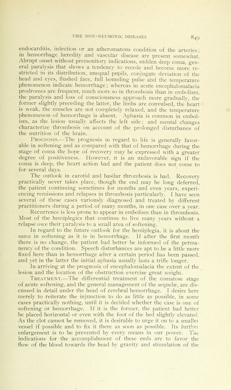 endocarditis, infection or an atheromatous condition of the arteries ; in hemorrhage heredity and vascular disease are present somewhat! Abrupt onset without premonitory indications, sudden deep coma, gen- eral paralysis that shows a tendency to recede and become more re- stricted in its distribution, unequal pupils, conjugate deviation of the head and eyes, flushed face, full bounding pulse and the temperature phenomenon indicate hemorrhage; whereas in acute encephalomalacia prodromes are frequent, much more so in thrombosis than in embolism, the paralysis and loss of consciousness approach more gradually, the former slightly preceding the latter, the limbs are convulsed, the'heart is weak, the muscles are not completely relaxed, and the temperature phenomenon of hemorrhage is absent. Aphasia is common in embol- ism, as the lesion usually affects the left side; and mental changes characterize thrombosis on account of the prolonged disturbance of the nutrition of the brain. Prognosis.—The prognosis ni regard to life is generally favor- able in softening and as compared with that of hemorrhage during the stage of coma the hope of recovery may be expressed with a greater degree of positiveness. However, it is an unfavorable sign if the coma is deep, the heart action bad and the patient does not come to for several days. The outlook in carotid and basilar thrombosis is bad. Recovery practically never takes place, though the end may be long deferred, the patient continuing sometimes for months and even years, experi- encing remissions and relapses in thrombosis particularly. I have seen several of these cases variously diagnosed and treated by different practitioners during a period of many months, in one case over a year. Recurrence is less prone to appear in embolism than in thrombosis. Most of the hemiplegics that continue to live many }ears without a relapse owe their paralysis to a small area of softening. In regard to the future outlook for the hemiplegia, it is about the same in softening as it is in hemorrhage. If after the first month there is no change, the patient had better be informed of the perma- nency of the condition. Speech disturbances are apt to be a little more fixed here than in hemorrhage after a certain period has been passed, and yet in the latter the initial aphasia usually lasts a trifle longer. In arriving at the prognosis of encephalomalacia the extent of the lesion and the location of the obstruction exercise great v/eight. Treatment.—The difl^erential treatment of the comatose stage of acute softening, and the general management of the sequelae, are dis- cussed in detail under the head of cerebral hemorrhage. I desire here inerely to reiterate the injunction to do as little as possible, in some cases practically nothing, until it is decided whether the case is one of softening or hemorrhage. If it is the former, the patient had better be placed horizontal or even with the foot of the bed slightlv elevated, As the clot cannot be removed, it is desirable to urge it on to a smaller vessel if possible and to fix it there as soon as possible. Its furthoi enlargement is to be prevented by every means in our power. The indications for the accomplishment of these ends are to favor the flow of the blood towards the head bv gravitv and stimulation of the